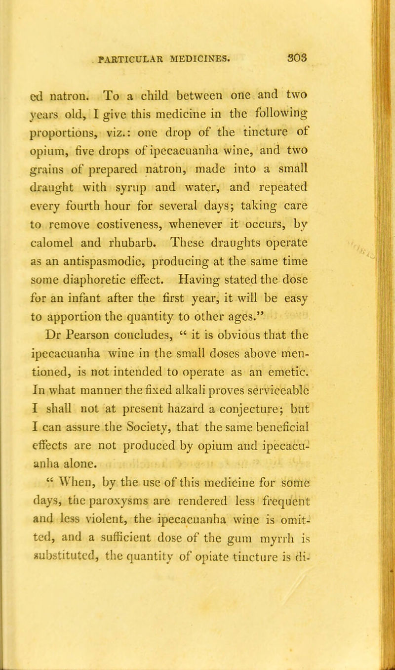 ed natron. To a child between one and two years old, I give this medicine in the following proportions, viz.: one drop of the tincture of opium, five drops of ipecacuanha wine, and two grains of prepared natron, made into a small draught with syrup and water, and repeated every fourth hour for several days; taking care to remove costiveness, whenever it occurs, by calomel and rhubarb. These draughts operate as an antispasmodic, producing at the same time some diaphoretic effect. Having stated the dose for an infant after the first year, it will be easy to apportion the quantity to other ages. Dr Pearson concludes,  it is obvious that the ipecacuanha wine in the small doses above men- tioned, is not intended to operate as an emetic. In what manner the fixed alkali proves serviceable I shall not at present hazard a conjecture; but I can assure the Society, that the same beneficial effects are not produced by opium and ipecacu- anha alone.  When, by the use of this medicine for some days, tiic paroxysms are rendered less frequent and less violent, the ipecacuanha wine is omit- ted, and a sufficient dose of the gum myrrh is substituted, the quantity of opiate tincture is di-