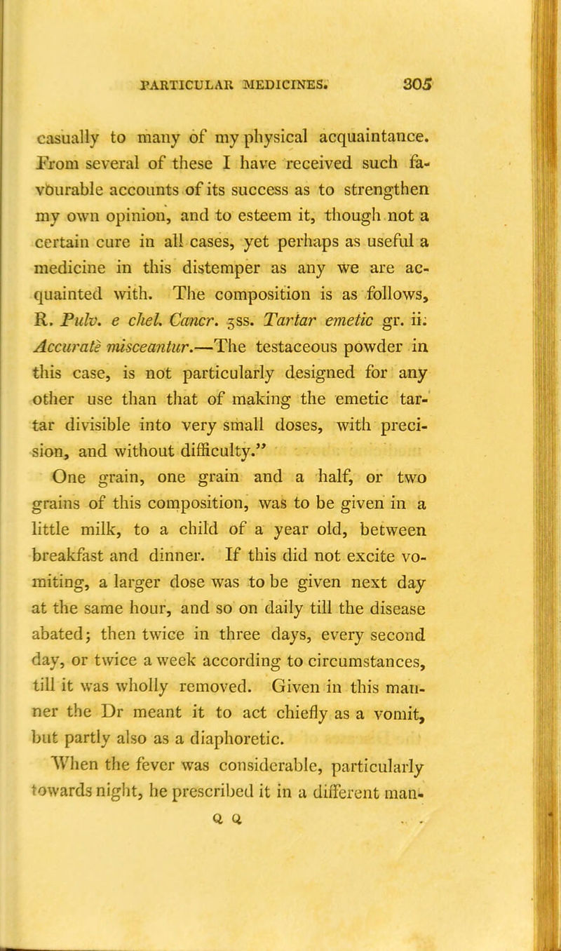 casually to many of my physical acquaintance. From several of these I have received such fa- vburable accounts of its success as to strengthen my own opinion, and to esteem it, though not a certain cure in all cases, yet perhaps as useful a medicine in this distemper as any we are ac- quainted with. The composition is as follows, R. Pulv. e clieL Cancr. 5SS. Tartar emetic gr. ii; Accurate misceantur.—The testaceous powder in this case, is not particularly designed for any other use than that of making the emetic tar- tar divisible into very small doses, with preci- sion, and without difficulty. One grain, one grain and a half, or two grains of this composition, was to be given in a little milk, to a child of a year old, between breakfast and dinner. If this did not excite vo- miting, a larger dose was to be given next day at the same hour, and so on daily till the disease abated; then twice in three days, every second day, or twice a week according to circumstances, till it was wholly removed. Given in this man- ner the Dr meant it to act chiefly as a vomit, but partly also as a diaphoretic. When the fever was considerable, particularly towards night, he prescribed it in a different man*