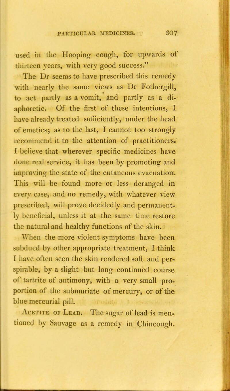 used in tlie Hooping cougli, for upwards of thirteen years, with very good success. The Dr seems to have prescribed this remedy with nearly the same views as Dr Fothergill, to act partly as a vomit, and partly as a di- aphoretic. Of the first of these intentions, I have already treated sufficiently, under the head of emetics; as to the last, I cannot too strongly recommend it to the attention of practitioners. I believe that wherever specific medicines have done real service, it has been by promoting and improving the state of the cutaneous evacuation. This will be found more or less deranged in every case, and no remedy, with whatever view prescribed, will prove decidedly and permanent- ly beneficial, unless it at the same time restore the natural and healthy functions of the skin. When the more violent symptoms have been subdued by other appropriate treatment, I think I have often seen the skin rendered soft and per- spirable, by a slight but long continued course of tartrite of antimony, with a very small pro- portion of the submuriate of mercury, or of the blue mercurial pill. AcETiTE OF Lead. The sugar of lead is men. tioned by Sauvage as a remedy in Chincough.