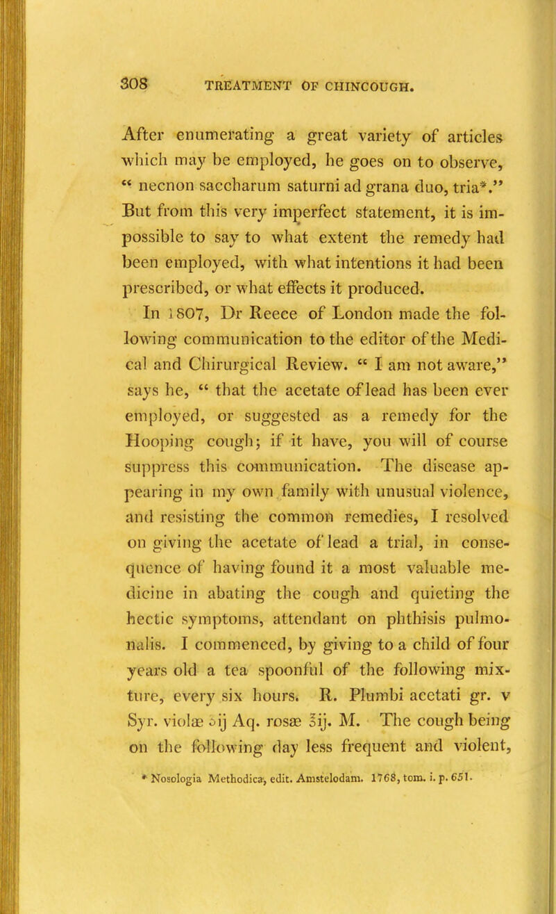 After enumerating a great variety of articles which may be employed, he goes on to observe, necnon saccharum saturni ad grana duo, tria*.'* But from this very imperfect statement, it is im- possible to say to what extent the remedy had been employed, with what intentions it had been prescribed, or what effects it produced. In 1807, Dr Reece of London made the fol- lowing communication to the editor of the Medi- cal and Chirurgical Review.  I am not aware, says he,  that the acetate of lead has been ever employed, or suggested as a remedy for the Hooping cough; if it have, you will of course suppress this communication. The disease ap- pearing in my own family with unusual violence, and resisting the common remedies, I resolved on giving the acetate of lead a trial, in conse- quence of having found it a most valuable me- dicine in abating the cough and quieting the hectic symptoms, attendant on phthisis pulmo- lialis. I commenced, by gi ving to a child of four years old a tea spoonful of the following mix- ture, every six hours. R. Plumbi aeetati gr. v Syr. violas oij Aq. rosas ^ij. M. The cough being on the following day less frequent and violent, * Nosologia Methodic*, edit. Amstelodam. 1768, torn. i. p. 651.