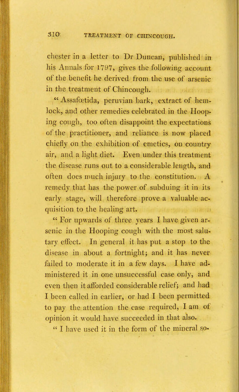 Chester in a letter to Dr Duncan, published in his Annals for 1797, gives the following account of the benefit he derived from the use of arsenic in the treatment of Chincough.  Assafoetida, peruvian bark, extract of hem- lock, and other remedies celebrated in the Hoop- ing cough, too often disappoint the expectations of the practitioner, and reliance is now placed chiefly on the exhibition of emetics, on country air, and a light diet. Even under this treatment the disease runs out to a considerable length, and often does much injury to the constitution. A remedy that has the povi^er of subduing it in its early stage, will therefore prove a valuable ac- quisition to the healing art.  For upwards of three years I have given ar- senic in the Hooping cough with the most salu- tary effect. In general it has put a stop to the disease in about a fortnightj and it has never failed to moderate it in a few days. I have ad- ministered it in one unsuccessful case only, and even then it afforded considerable relief; and had I been called in earlier, or had I been permitted to pay the attention the case required, I am of opinion it M ould have succeeded in that also.  I have used it in the form of the mineral so-