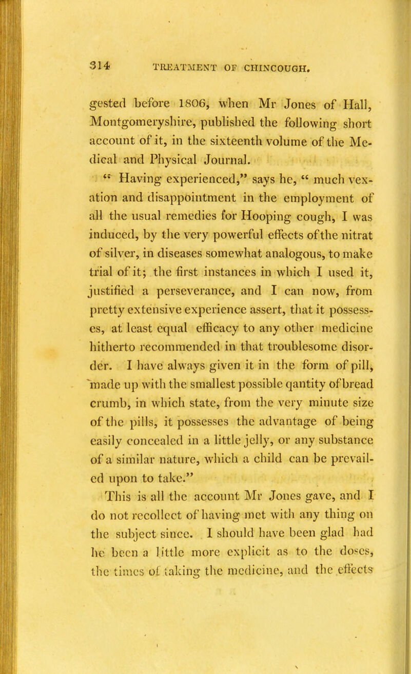 gested before 1806, when Mr Jones of Hall, Montgomeryshire, pubHshed the following short account of it, in the sixteenth volume of the Me- dical and Physical Journal. ) s**^ Having experienced, says he,  much vex- ation and disappointment in the employment of all the usual remedies for Hooping cough, I was induced, by the very powerful effects of the nitrat of silver, in diseases somewhat analogous, to make trial of it; the first instances in which I used it, justified a perseverance, and I can now, from pretty extensive experience assert, that it possess- es, at least equal efficacy to any other medicine hitherto recommended in that troublesome disor- der. I have always given it in the form of pill, made up with the smallest possible qantity of bread crumb, in which state, from the very minute size of the pills, it possesses the advantage of being easily concealed in a little jelly, or any substance of a similar nature, which a child can be prevail- ed upon to take. ' This is all the account Mr Jones gave, and I do not recollect of having met with any thing on the subject since. 1 should have been glad had he been a little more explicit as to the doses, the times oi taking the medicine, and the effects