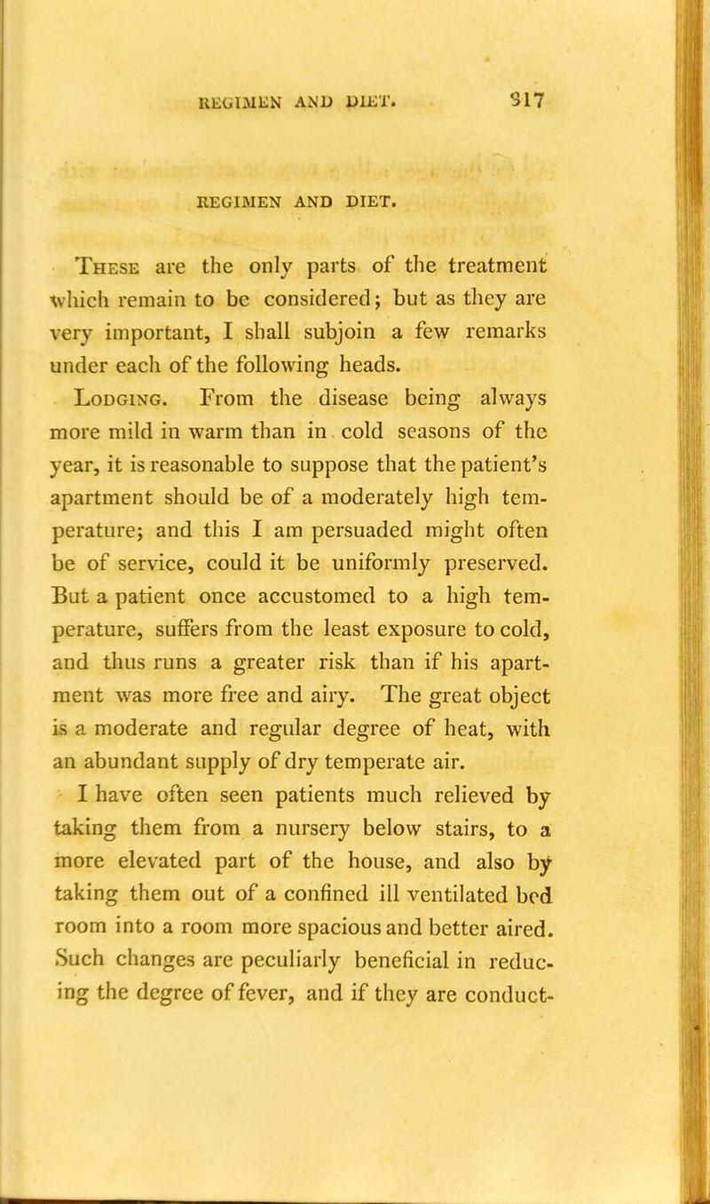 REGIMEN AND DIET. These are the only parts of the treatment Avhich remain to be considered; but as they are very important, I shall subjoin a few remarks under each of the following heads. Lodging. From the disease being always more mild in warm than in cold seasons of the year, it is reasonable to suppose that the patient's apartment should be of a moderately high tem- perature; and this I am persuaded might often be of service, could it be uniformly preserved. But a patient once accustomed to a high tem- perature, suffers from the least exposure to cold, and thus runs a greater risk than if his apart- ment was more free and airy. The great object is a moderate and regular degree of heat, with an abundant supply of dry temperate air. I have often seen patients much relieved by taking them from a nursery below stairs, to a more elevated part of the house, and also by taking them out of a confined ill ventilated bed room into a room more spacious and better aired. Such changes are peculiarly beneficial in reduc- ing the degree of fever, and if they are conduct-