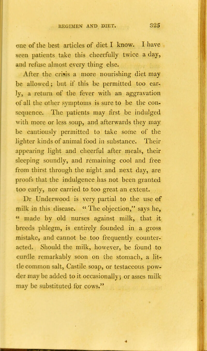 one of the best articles of diet I know. I have seen patients take this cheerfully twice a day, and refuse almost every thing else. After the crisis a more nourishing diet may be allowed; but if this be permitted too ear- ly, a return of the fever with an aggravation of all tlie other symptoms is sure to be the con- sequence. The patients may first be indulged with more or less soup, and afterwards they may be cautiously permitted to take some of the lighter kinds of animal food iu substance. Their appearing light and cheerful after meals, their sleeping soundly, and remaining cool and free from thirst through the night and next day, are proofs that the indulgence has not been granted too early, nor carried to too great an extent. Dr Underwood is very partial to the use of milk in this disease.  The objection, says he,  made by old nurses against milk, that it breeds phlegm, is entirely founded in a gross mistake, and cannot be too frequently counter- acted. Should the milk, however, be found to curdle remarkably soon on the stomach, a lit- tle common salt, Castile soap, or testaceous pow- der may be added to it occasionally j or asses milk may be substituted for cows.