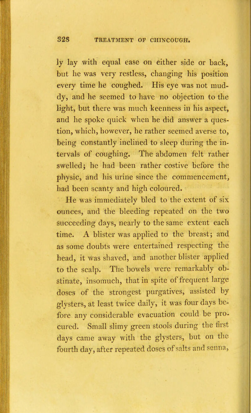 ly lay with equal ease on either side or back, but he was very restless, changing his position every time he coughed. His eye was not mud- dy, and he seemed to have no objection to the light, but there was much keenness in his aspect, and he spoke quick when he did answer a ques- tion, which, however, he rather seemed averse to, being constantly inclined to sleep during the in- tei'vals of coughing. The abdomen felt rather swelled; he had been rather costive before the physic, and his urine since the commencement, had been scanty and high coloured. He was immediately bled to the extent of six ounces, and the bleeding repeated on the two succeeding days, nearly to the same extent each time. A blister was applied to the breast; and as some doubts were entertained respecting the head, it was shaved, and another blister applied to the scalp. The bowels were remarkably ob- stinate, insomuch, that in spite of frequent large doses of the strongest purgatives, assisted by glysters, at least twice daily, it was four days be- fore any considerable evacuation could be pro- cured. Small slimy green stools during the first days came away with the glysters, but on the fourth day, after repeated doses of salts and senna,