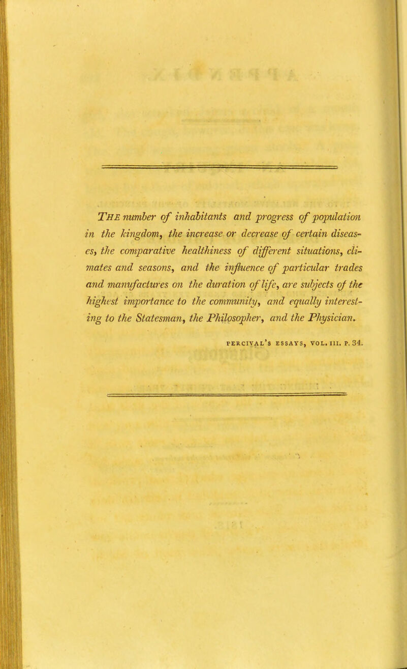 The number of inhahitants and progress of population in the kingdom^ the increase or dea'ease of certa,in diseas- esy the comparative healthifiess of different situations^ cli- mates and seasons^ and the influence of paHicular trades and manufactures on the duration of bfe, are subjects of the highest importance to the community^ and equally interest- ing to the Statesman^ the Philosopherj and the Physician. fercival's essats, vol.111, p. 34.