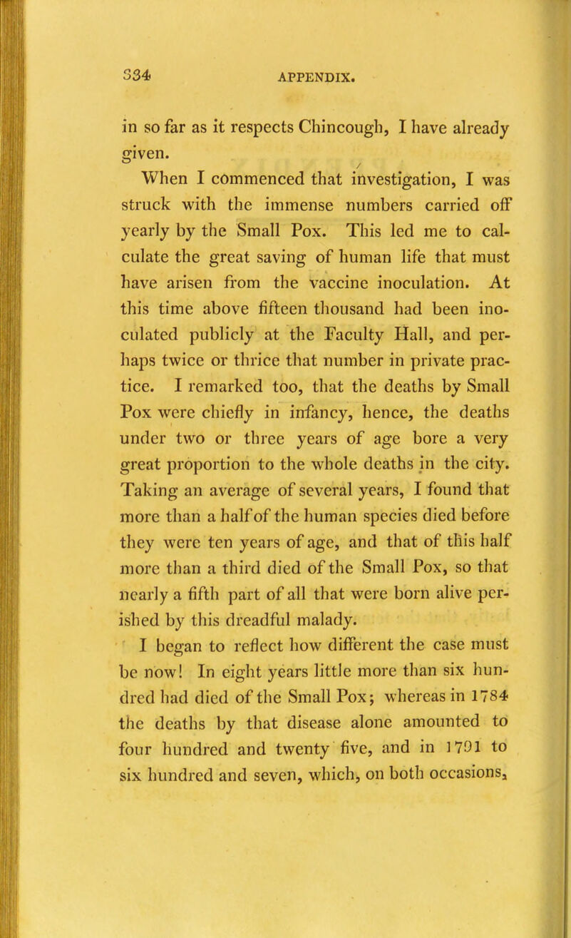 in so far as it respects Chincough, I have already cciven. When I commenced that investigation, I was struck with the immense numbers carried off yearly by the Small Pox. This led me to cal- culate the great saving of human life that must have arisen from the vaccine inoculation. At this time above fifteen thousand had been ino- culated publicly at the Faculty Hall, and per- haps twice or thrice that number in private prac- tice. I remarked too, that the deaths by Small Pox were chiefly in infancy, hence, the deaths under two or three years of age bore a very great proportion to the whole deaths in the city. Taking an average of several years, I found that more than a half of the human species died before they were ten years of age, and that of this half more than a third died of the Small Pox, so that nearly a fifth part of all that were born alive per- ished by this dreadful malady. I besan to reflect how different the case must be now! In eight years little more than six hun- dred had died of the Small Pox; whereas in 1784 the deaths by that disease alone amounted to four hundred and twenty five, and in 1791 to six hundred and seven, which, on both occasionsj