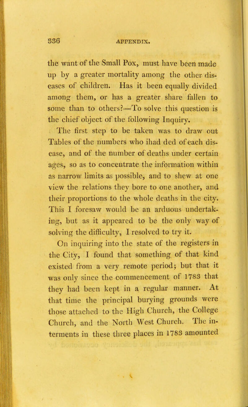 the want of the Small Pox, must have been made up by a greater mortality among the other dis- eases of children. Has it been equally divided among them, or has a greater share fallen to some than to others?—To solve this question is the chief object of the folloM'ing Inquiry. The first step to be taken was to draw out Tables of the numbers who ihad ded of each dis- ease, and of the number of deaths under certain ages, so as to concentrate the information within as narrow limits as possible, and to shew at one view the relations they bore to one another, and their proportions to the whole deaths in the city. This I foresaw would be an arduous undertak- ing, but as it appeared to be the only way of solving the difficulty, I resolved to try it. On inquiring into the state of the registers in the City, I found that something of that kind existed from a very remote period; but that it was only since the commencement of 1783 that they had been kept in a regular manner. At that time the principal burying grounds were those attached to the High Church, the College Church, and the North West Church. The in- terments in these three places in 1783 amounted