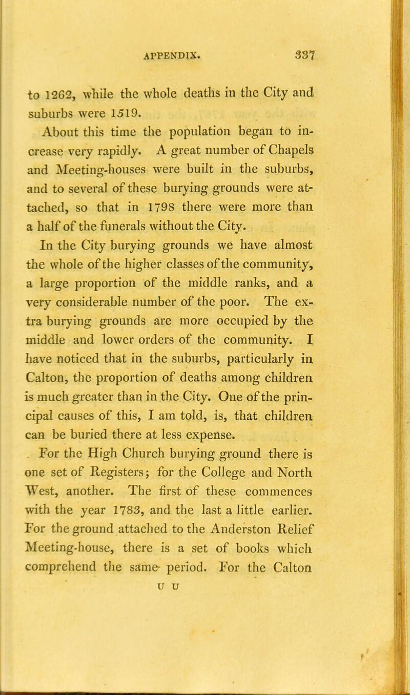 to 1262, while the whole deaths in the City and suburbs were 1519. About this time the population began to in- crease very rapidly. A great number of Chapels and Meeting-houses were built in the suburbs, and to several of these burying grounds were at- tached, so that in 1798 there were more than a half of the funerals without the City. In the City burying grounds we have almost the whole of the higher classes of the community, a large proportion of the middle ranks, and a very considerable number of the poor. The ex- tra burying grounds are more occupied by the middle and lower orders of the community. I have noticed that in the suburbs, particularly in. Calton, the proportion of deaths among children is much greater than in the City. One of the prin- cipal causes of this, I am told, is, that children can be buried there at less expense. For the High Church burying ground there is one set of Registers; for the College and North West, another. The first of these commences with the year 1783, and the last a little earlier. For the ground attached to the Anderston Relief Meeting-house, there is a set of books which comprehend the same- period. For the Calton u u