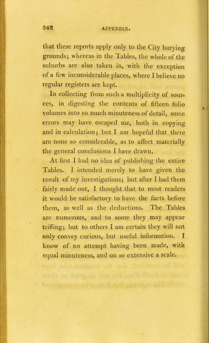 S42 that these reports apply only to the City burying grounds; whereas in the Tables, the whole of the suburbs are also taken in, with the exception of a few inconsiderable places, where I beheve no regular registers are kept. In collecting from such a multiplicity of sour- ces, in digesting the contents of fifteen folio volumes into so much minuteness of detail, some errors may have escaped me, both in copying and in calculation; but I am hopeful that there are none so considerable, as to affect materially the general conclusions I have drawn. At first I had no idea of publishing the entire Tables. I intended merely to have given the result of my investigations; but after I had them fairly made out, 1 thought that to most readers it would- be satisfactory to have the facts before them, as well as the deductions. The Tables are numerous, and to some they may appear trifling; but to others I am certain they will not only convey curious, but useful information. I know of no attempt having been made, with equal minuteness, and on so extensive a scale.