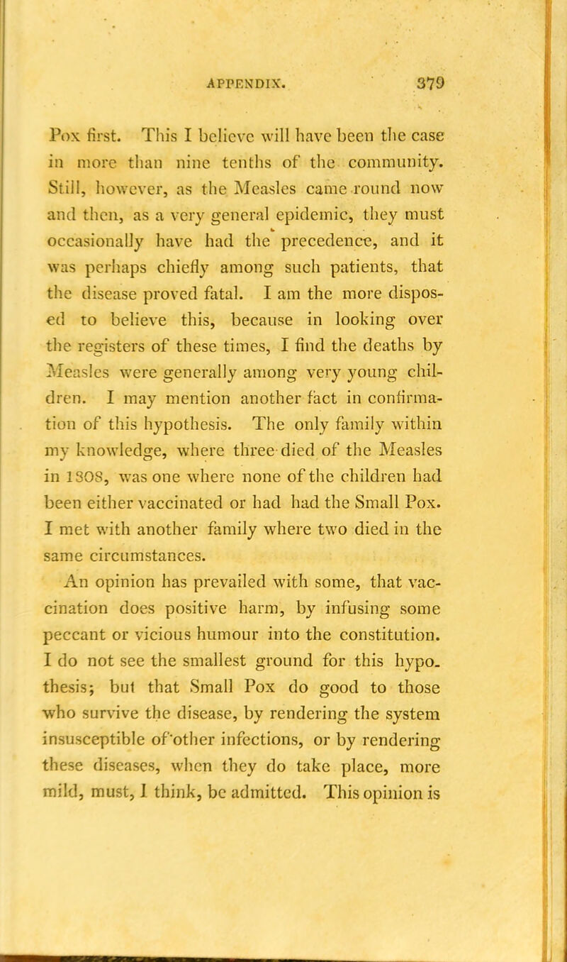 Pox first. This I believe will have been the case in more than nine tenths of the community. Still, however, as the Measles came round now and then, as a very general epidemic, they must occasionally have had the precedence, and it was perhaps chiefly among such patients, that the disease proved fatal. I am the more dispos- ed to believe this, because in looking over the registers of these times, I find the deaths by Measles were generally among very young chil- dren. I may mention another fact in confirma^ tion of this hypothesis. The only family within my knowledge, where three died of the Measles in ISOS, was one where none of the children had been either vaccinated or had had the Small Pox. I met with another family where two died in the same circumstances. An opinion has prevailed with some, that vac- cination does positive harm, by infusing some peccant or vicious humour into the constitution. I do not see the smallest ground for this hypo, thesis; but that Small Pox do good to those who survive the disease, by rendering the system insusceptible of'other infections, or by rendering these diseases, when they do take place, more mild, must, 1 think, be admitted. This opinion is