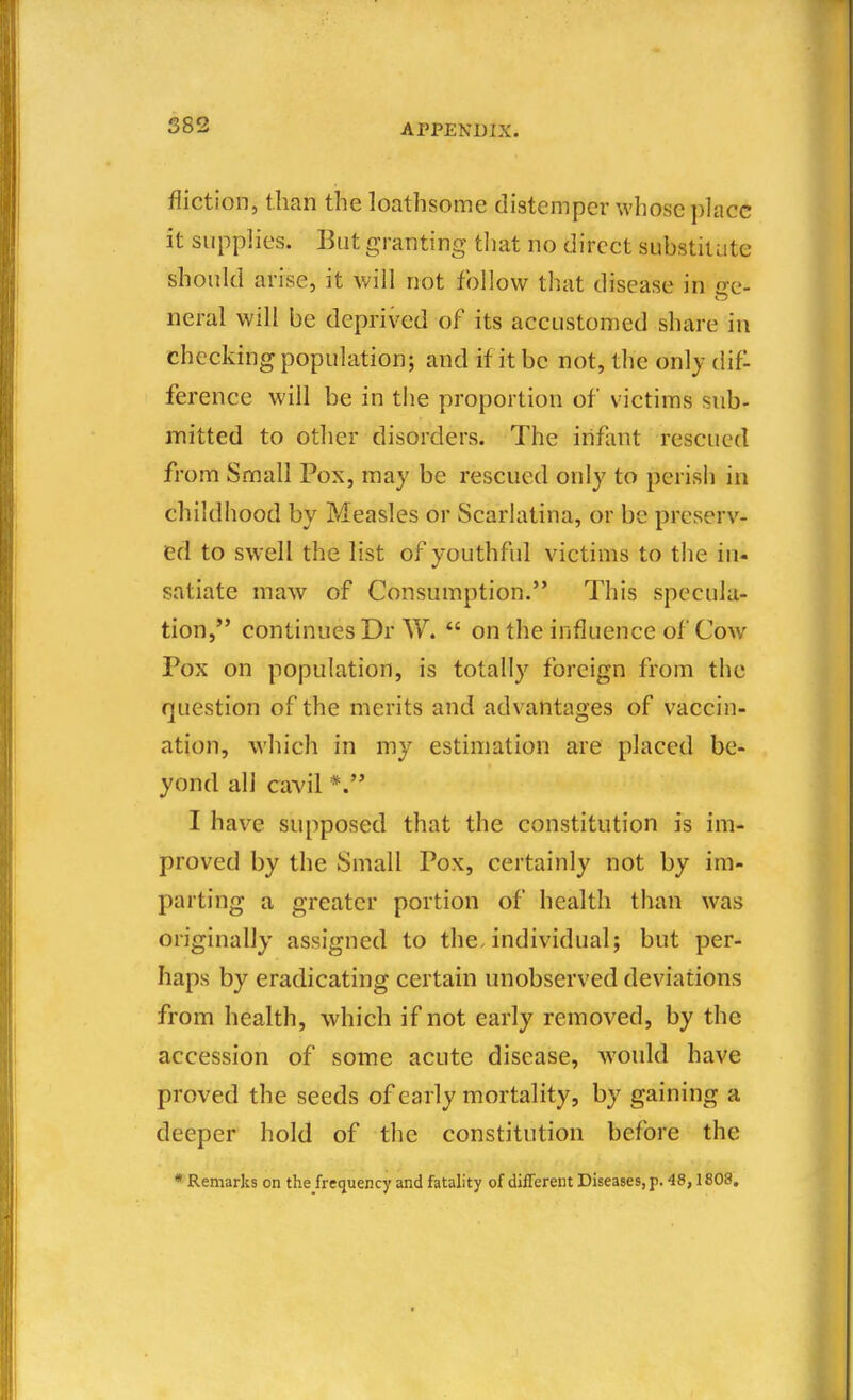 S82 fliction, than the loathsome distemper whose ])lacc it supplies. But granting that no direct substitute should arise, it will not follow that disease in £re- neral will be deprived of its accustomed share in checking population; and if it be not, the only dif- ference will be in tiie proportion of victims sub- iTiitted to other disorders. The infant rescued from Small Pox, may be rescued only to perisii in childhood by Measles or Scarlatina, or be preserv- ed to swell the list of youthful victims to the in- satiate maw of Consumption. This specula- tion, continues Dr W.  on the influence of Cow Pox on population, is totally foreign from the question of the merits and advantages of vaccin- ation, which in my estimation are placed be- yond all cavil *. I have supposed that the constitution is im- proved by the Small Pox, certainly not by im- parting a greater portion of health than was originally assigned to the. individual; but per- haps by eradicating certain unobserved deviations from health, which if not early removed, by the accession of some acute disease, would have proved the seeds of early mortality, by gaining a deeper hold of the constitution before the * Remarks on the frequency and fatality of different Diseases, p. 48,1808.