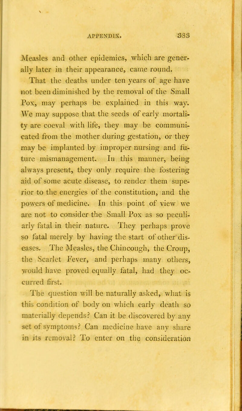 Measles and other epidemics, which are gener- ally later in their appearance, came round. That the deaths under ten years of age have not been diminished by the removal of the Small Pox, may perhaps be explained in this way. We may suppose that the seeds of early mortali- ty are coeval with life, they may be communi- cated from the mother during gestation, or they may be implanted by improper nursing and fu- ture mismanagement. In this manner, being always present, they only require the fostering aid of some acute disease, to render them supe- rior to the energies of the constitution, and the powers of medicine. In this point of view we are not to consider the Small Pox as so peculi- arly fatal in their nature. They perhaps prove so fatal merely by having the start of other dis- eases. The Measles, the Chincough, the Croup, the Scarlet Fever, and perhaps many others, ■^•ould have proved equally fatal, had they oc- curred first. The question will be naturally asked, what is this condition of body on which early death so materially depends? Can it be discovered by any set of symptoms? Can medicine have any share in its removal? To enter on the consideration