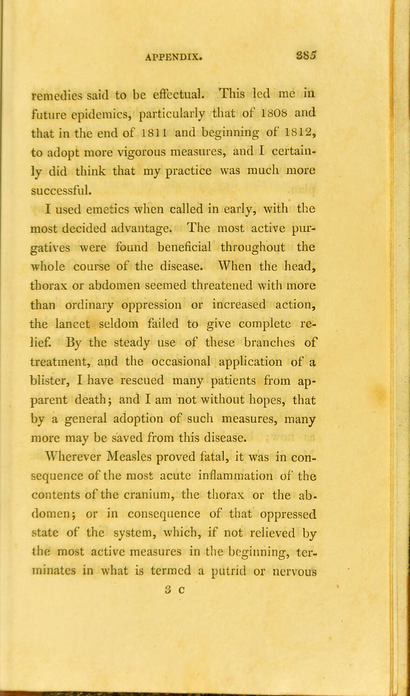 885 remedies said to be effectual. This led me in future epidemics, particularly that of 1808 and that in the end of 1811 and beginning of 1812, to adopt more vigorous measures, and I certain- ly did think that my practice was much more successful. I used emetics when called in early, with the most decided advantage. The most active pur- gatives were found beneficial throughout the whole course of the disease. When the head, thorax or abdomen seemed threatened with more than ordinary oppression or increased action, the lancet seldom failed to give complete re- lief. By the steady use of these branches of treatment, and the occasional application of a blister, I have rescued many patients from ap- parent death; and I am not without hopes, that by a general adoption of such measures, many more may be saved from this disease. Wherever Measles proved fatal, it was in con- sequence of the most acute inflammation of the contents of the cranium, the thorax or the ab- domen; or in consequence of that oppressed state of the system, which, if not relieved by the most active measures in tlie beginning, ter- minates in what is termed a putrid or nervous