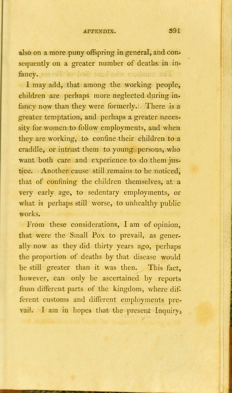 also on a raore puny offspring in general, and con- sequently on a greater number of deaths, in in-* fancy. I may add, that among the working people, children are perhaps raore neglected during in- fancy now than they were formerly. There is a greater temptation, and perhaps a greater neces- sity for women to follow employments, and when they are working, to confine their children to a craddle, or intrust them to young, persons, who want both care and experience to do them jus- tice. Another cause still remains to be noticed, that of confining the children themselves, at a very early age, to sedentary employments, or what is perhaps still worse, to unhealthy public works. From these considerations, I am of opinion, that were the Small Pox to prevail, as gener- ally now as they did thirty years ago, perhaps the proportion of deaths by that disease would be still greater than it was then. This fact, however, can only be ascertained by reports from different parts of the kingdom, where difl ferent customs and different employments pre- vail. I am in hopes that the present Inquiry,