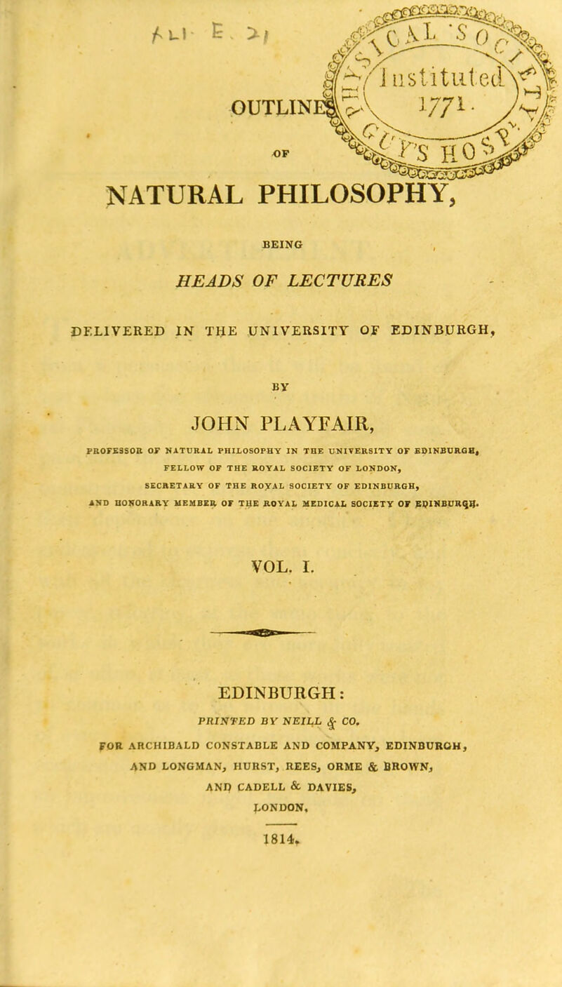 OUTLIN OP NATURAL PHILOSOPHY, BEING HEADS OF LECTURES DELIVERED IN THE UNIVERSITY OF EDINBURGH, BY JOHN PLAYFAIR, PROFESSOR OF NATURAL PHILOSOPHY IN THE UNIVERSITY OF EDINBURGH, FELLOW OF THE ROYAL SOCIETY OF LONDON, SECRETARY OF THE ROYAL SOCIETY OF EDINBURGH, AND HONORARY MEMBER OF THE ROYAL MEDICAL SOCIETY OF EDINBURGH. VOL. I. EDINBURGH: PRINTED BY NEILL $ CO. FOR ARCHIBALD CONSTABLE AND COMPANY, EDINBURGH, AND LONGMAN, HURST, REES, ORME & BROWN, AND CADELL & DAVIES, LONDON, 1814.