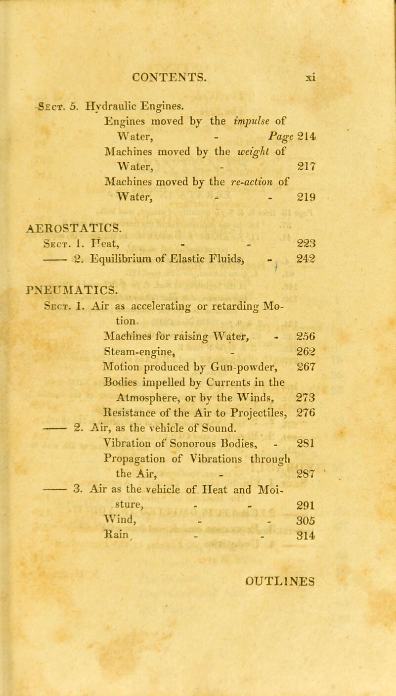 Sect. 5. Hydraulic Engines. Engines moved by the impulse of Water, - Page 214 Machines moved by the weight of Water, - 217 Machines moved by the re-action of Water, - - 219 AEROSTATICS. Sect. i. Feat, - - 223 2. Equilibrium of Elastic Fluids, - 242 PNEUMATICS. Sect. L Air as accelerating or retarding Mo- tion. Machines for raising Water, - 256 Steam-engine, - 262 Motion produced by Gun-powder, 267 Bodies impelled by Currents in the Atmosphere, or by the Winds, 273 Resistance of the Air to Projectiles, 276 2. Air, as the vehicle of Sound. Vibration of Sonorous Bodies, - 2S1 Propagation of Vibrations through the Air, - 2S7 3. Air as the vehicle of Heat and Moi- sture, - - 291 Wrind, . . 305 Rain, - - 314