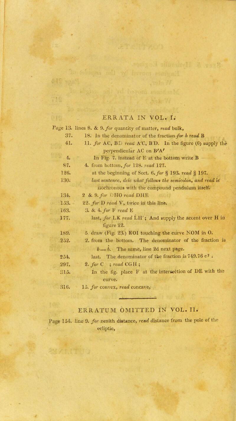 2'age 13. lines 8. & 9. for quantity of matter, read bulk, 37. 18. In the denominator of the fraction for b read B 41. 11. for AC, BD read A'C, B D. In the figure (6) supply the perpendicular AC on B'A' 4. In Fig. 7. instead of K at the bottom write B 87. 4. from bottom, for 128. read 127. 126. at the beginning of Sect. 6. for § 193. read § 197. I'M. lu.sl sentence, dele what follow* the semicolon, and read Is isbchronous with the Compound pendulum itself; 134. 2 &l 9. for >; HO read DHE 153. 22. for D read V, twice iri this line. 163. 3. & 4. for F read E 177. last, for LK read LH'; And supply the accent over H ia figure 22. 189. 5 draw (Fig. 23.) KOI touching the curve NOM in 0. 252. 2. from the bottom. The denominator of the fraction is b— 5. The same, line 2d next page. 254. last. The denominator of the fraction is 749.76 c* . 297. 2. for C ; reud CGH ; 315. In the fig. place F at the intersection of DE with this curve. 316. 15. for convex, read concave, ERRATUM OMITTED IN VOL.11. Fage 154. line 9. for zenith distance, read distance from the pole of the ecliptic,