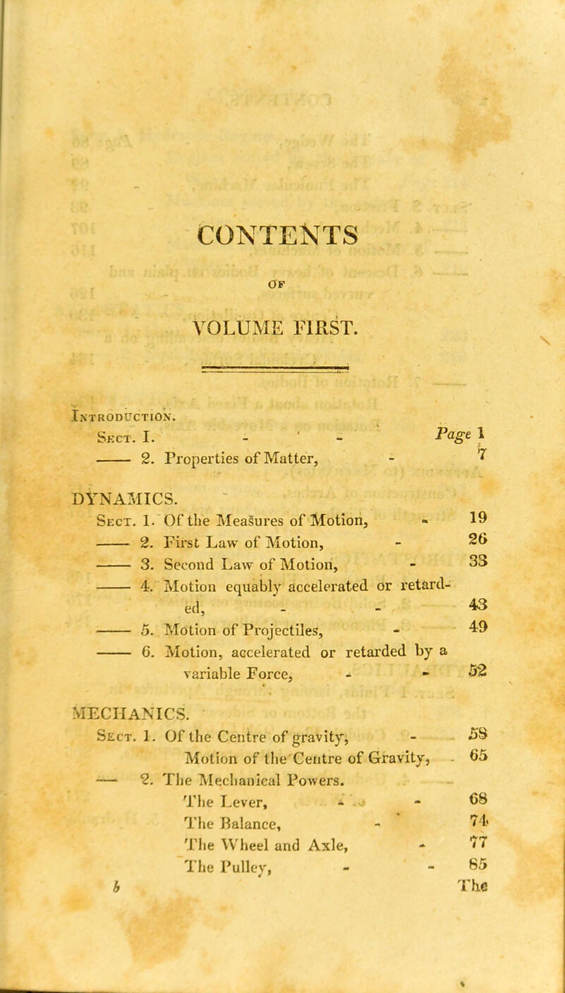 OF VOLUME FIRST. Introduction. Sect. I. 2. Properties of Matter, DYNAMICS. Sect. 1. Of the Measures of Motion, 2. First Law of Motion, 3. Second Law of Motion, 4. Motion equably accelerated or retard- ed, 5. Motion of Projectiles, G. Motion, accelerated or retarded by a variable Force, - -52 MECHANICS. Sect. 1. Of the Centre of gravity, - 58 Motion of the'Centre of Gravity, . 65 —1 2. The Mechanical Powers. The Lever, - - 68 The Balance, - ' B* The Wheel and Axle, - 77 The Pulley, - - 65 h The Page 1 19 26 33