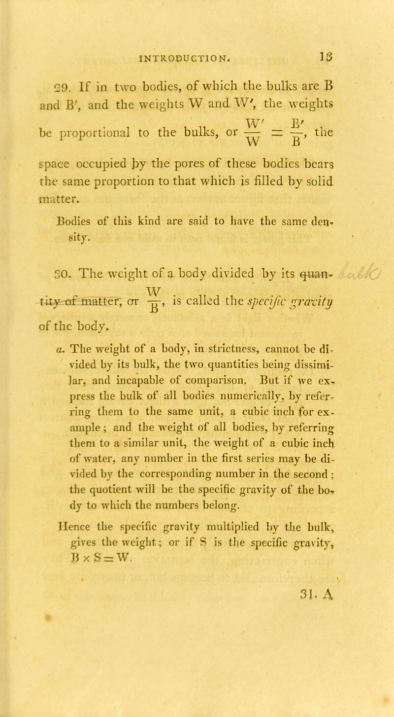 29. If in two bodies, of which the bulks are B and B', and the weights W and W, the weights • i u • u 11 W7 B' be proportional to the bulks, or — =- the Vv B space occupied by the pores of these bodies bears the same proportion to that which is filled by solid matter. Bodies of this kind are said to have the same den- sity. 30. The weight of a body divided by its quan- W tity of matter, or is called the. specific gravity of the body. a. The weight of a body, in strictness, cannot be di- vided by its bulk, the two quantities being dissimi- lar, and incapable of comparison. But if we ex- press the bulk of all bodies numerically, by refer- ring them to the same unit, a cubic inch for ex- ample ; and the weight of all bodies, by referring them to a similar unit, the weight of a cubic inch of water, any number in the first series may be di- vided by the corresponding number in the second : the quotient will be the specific gravity of the bo* dy to which the numbers belong. Hence the specific gravity multiplied by the bulk, gives the weight; or if S is the specific gravity, J3xS = W. 31. A m