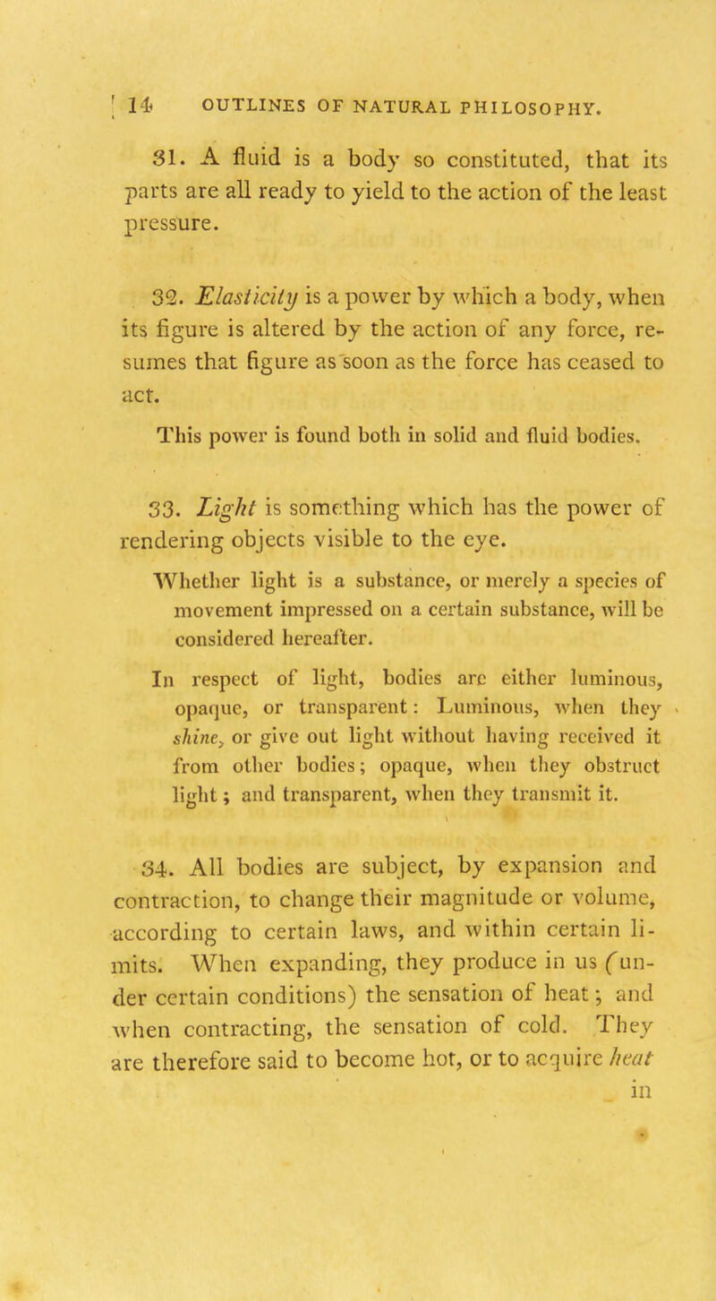 31. A fluid is a body so constituted, that its parts are all ready to yield to the action of the least pressure. 32. Elasticity is a power by which a body, when its figure is altered by the action of any force, re- sumes that figure as soon as the force has ceased to act. This power is found both in solid and fluid bodies. 33. Light is something which has the power of rendering objects visible to the eye. Whether light is a substance, or merely a species of movement impressed on a certain substance, will be considered hereafter. In respect of light, bodies arc either luminous, opaque, or transparent: Luminous, when they shine, or give out light without having received it from other bodies; opaque, when they obstruct light; and transparent, when they transmit it. 34. All bodies are subject, by expansion and contraction, to change their magnitude or volume, according to certain laws, and within certain li- mits. When expanding, they produce in us (un- der certain conditions) the sensation of heat; and Avhen contracting, the sensation of cold. They are therefore said to become hot, or to acquire heat in
