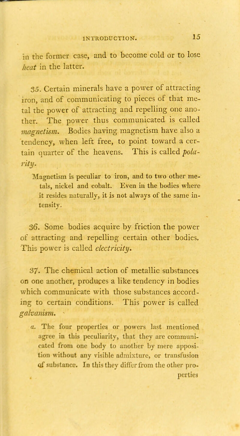 in the former case, and to become cold or to lose heat in the latter. 35. Certain minerals have a power of attracting iron, and of communicating to pieces of that me- tal the power of attracting and repelling one ano- ther. The power thus communicated is called magnetism. Bodies having magnetism have also a tendency, when left free, to point toward a cer- tain quarter of the heavens. This is called pola- rity. Magnetism is peculiar to iron, and to two other me- tals, nickel and cobalt. Even in the bodies where it resides naturally, it is not always of the same in- tensity. 36. Some bodies acquire by friction the power of attracting and repelling certain other bodies. This power is called electricity. 37. The chemical action of metallic substances on one another, produces a like tendency in bodies which communicate with those substances accord- ing to certain conditions. This power is called galvanism. - a. The four properties, or powers last mentioned agree in this peculiarity, that they are communi- cated from one body to another by mere apposi- tion without any visible admixture, or transfusion oj substance. In this they differ from the other pro- perties