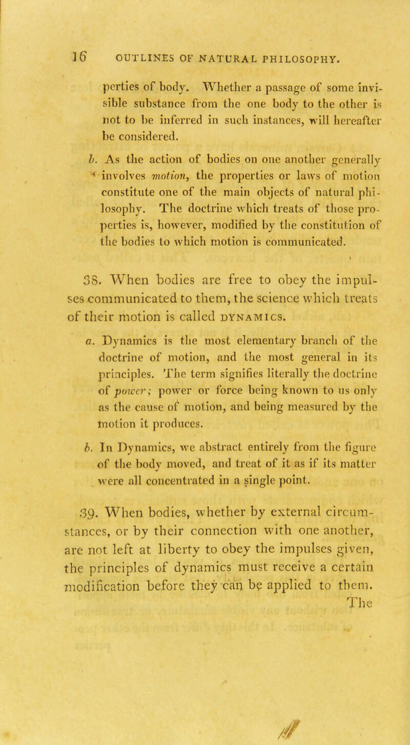 perties of body. Whether a passage of some invi- sible substance from the one body to the other is not to be inferred in such instances, will hereafter be considered. b. As the action of bodies on one another generally * involves motion, the properties or laws of motion constitute one of the main objects of natural phi- losophy. The doctrine which treats of those pro- perties is, however, modified by the constitution of the bodies to which motion is communicated. 38. When bodies are free to obey the impul- ses communicated to them, the science which treats of their motion is called dynamics. a. Dynamics is the most elementary branch of the doctrine of motion, and the most general in its principles. The term signifies literally the doctrine of power; power or force being known to us only as the cause of motion, and being measured by the motion it produces. b. In Dynamics, we abstract entirely from the figure of the body moved, and treat of it as if its matin were all concentrated in a single point. .39. When bodies, whether by external circum- stances, or by their connection with one another, are not left at liberty to obey the impulses given, the principles of dynamics must receive a certain modification before they can be applied to them. The