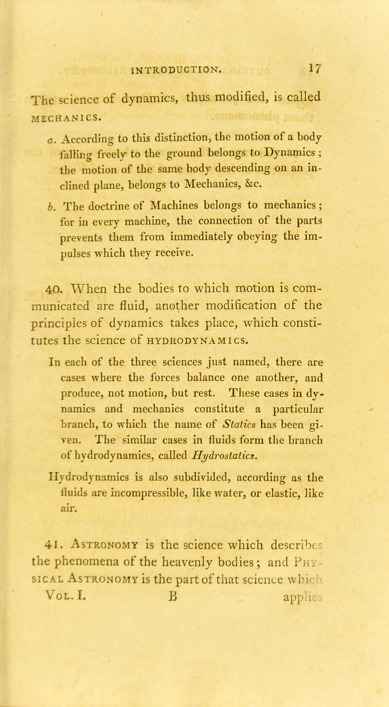 The science of dynamics, thus modified, is called MECHANICS. a. According to this distinction, the motion of a body falling freely to the ground belongs to Dynamics ; the motion of the same body descending on an in- clined plane, belongs to Mechanics, &c. b. The doctrine of Machines belongs to mechanics; for in every machine, the connection of the parts prevents them from immediately obeying the im- pulses which they receive. 40. When the bodies to which motion is com- municated are fluid, another modification of the principles of dynamics takes place, which consti- tutes the science of hydrodynamics. In each of the three sciences just named, there are cases where the forces balance one another, and produce, not motion, but rest. These cases in dy- namics and mechanics constitute a particular branch, to which the name of Statics has been gi- ven. The similar cases in fluids form the branch of hydrodynamics, called Hydrostatics. Hydrodynamics is also subdivided, according as the fluids are incompressible, like water, or elastic, like air. 41. Astronomy is the science which describe?, the phenomena of the heavenly bodies; and Phy- sical Astronomy is the part of that science whin Vol. I. B applK