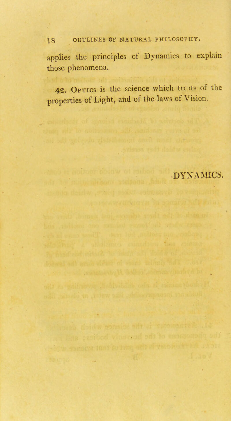 applies the principles of Dynamics to explain those phenomena. 42. Optics is the science which trt its of the properties of Light, and of the laws of Vision. DYNAMICS.