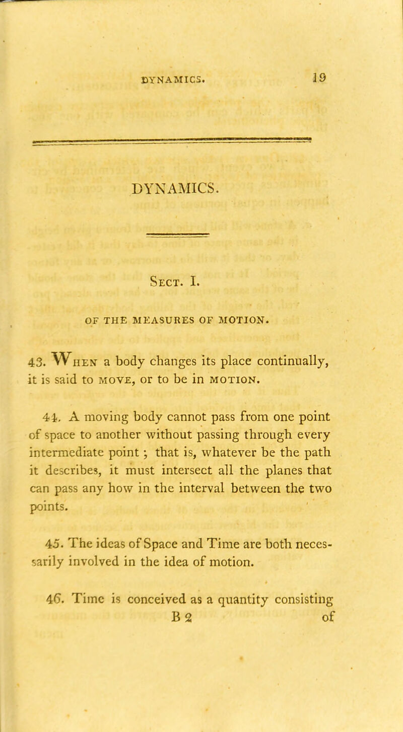 DYNAMICS. Sect. I. OF THE MEASURES OF MOTION. 43. When a body changes its place continually, it is said to move, or to be in motion. 44. A moving body cannot pass from one point of space to another without passing through every intermediate point; that is, whatever be the path it describes, it must intersect all the planes that can pass any how in the interval between the two points. 45. The ideas of Space and Time are both neces- sarily involved in the idea of motion. 46. Time is conceived as a quantity consisting B2 of