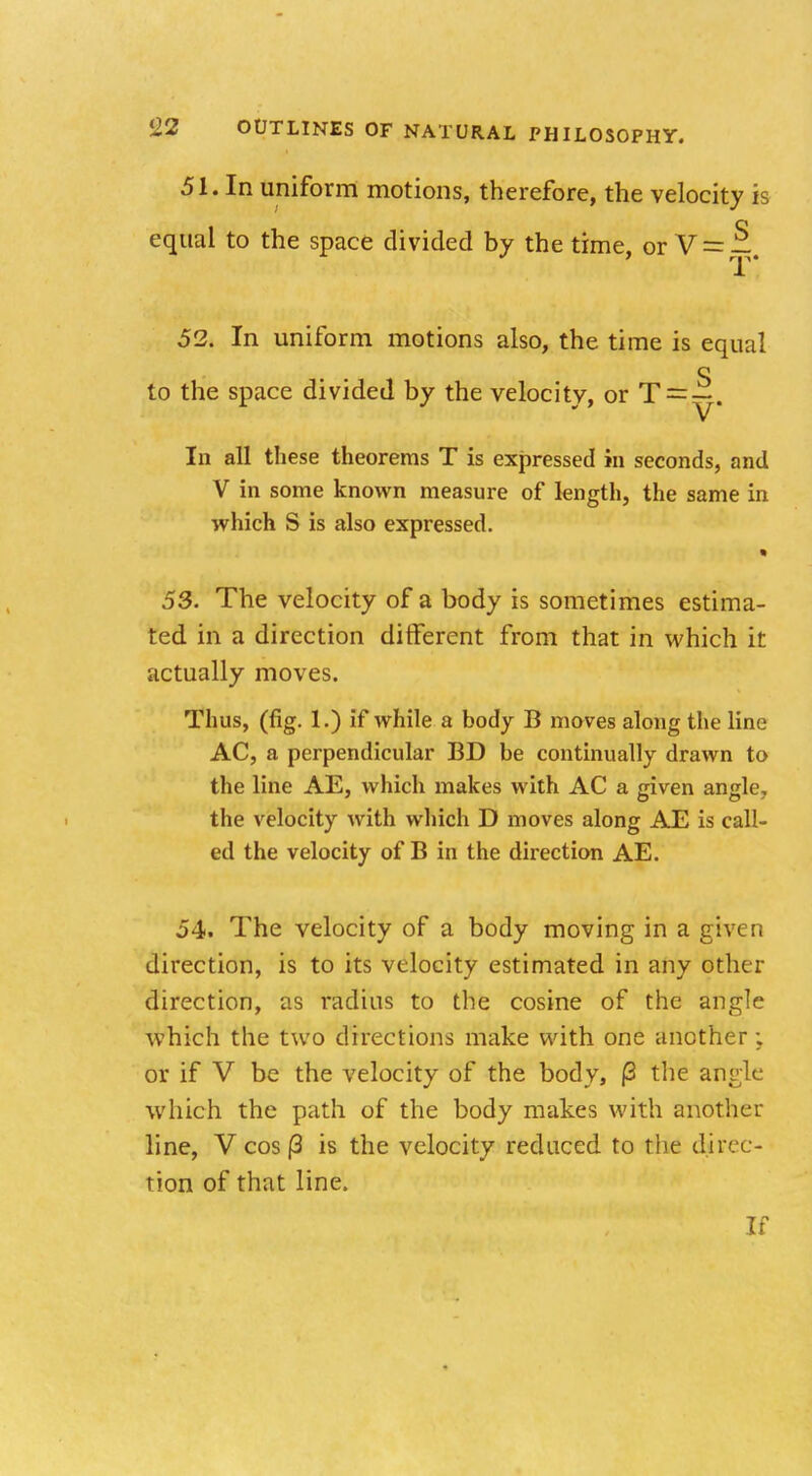 51. In uniform motions, therefore, the velocity is equal to the space divided by the time, or V = — 52. In uniform motions also, the time is equal o to the space divided by the velocity, or T = —. In all these theorems T is expressed in seconds, and V in some known measure of length, the same in which S is also expressed. « 53. The velocity of a body is sometimes estima- ted in a direction different from that in which it actually moves. Thus, (fig. 1.) if while a body B moves along the line AC, a perpendicular BD be continually drawn to the line AE, which makes with AC a given angle, the velocity with which D moves along AE is call- ed the velocity of B in the direction AE. 54. The velocity of a body moving in a given direction, is to its velocity estimated in any other direction, as radius to the cosine of the angle which the two directions make with one another; or if V be the velocity of the body, |3 the angle which the path of the body makes with another line, V cos |3 is the velocity reduced to the direc- tion of that line. If