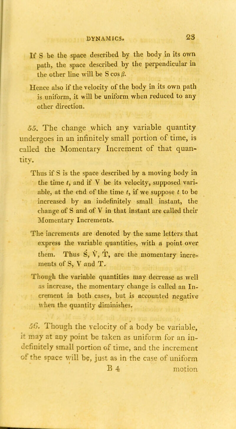 It' S be the space described by the body in its own path, the space described by the perpendicular in the other line will be S cos 0. Hence also if the velocity of the body in its own path is uniform, it will be uniform when reduced to any other direction. 55. The change which any variable quantity undergoes in an infinitely small portion of time, i9 called the Momentary Increment of that quan- tity. Thus if S is the space described by a moving body in the time f, and if V be its velocity, supposed vari- able, at the end of the time t, if we suppose t to be increased by an indefinitely small instant, the change of S and of V in that instant are called their Momentary Increments. The increments are denoted by the same letters that express the variable quantities, with a point over them. Thus S, V, T, are the momentary incre- ments of S, V and T. Though the variable quantities may decrease as well as increase, the momentary change is called an In- crement in both cases, but is accounted negative when the quantity diminishes. 56. Though the velocity of a body be variable, it may at any point be taken as uniform for an in- definitely small portion of time, and the increment of the space will be, just as in the case of uniform B 4 motion