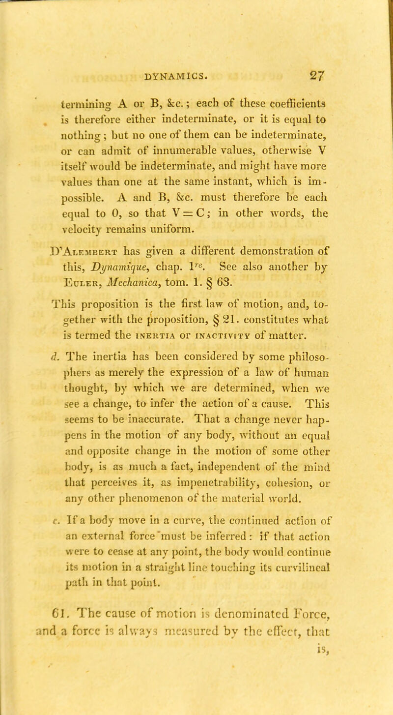 termining A or B, &c.; each of these coefficients is therefore either indeterminate, or it is equal to nothing; but no one of them can be indeterminate, or can admit of innumerable values, otherwise V itself would be indeterminate, and might have more values than one at the same instant, which is im- possible. A and B, &c. must therefore be each equal to 0, so that V = C; in other words, the velocity remains uniform. D'Alembert has given a different demonstration of this, Dj/namique, chap. ve. See also another by Euler, Mechanica> torn. 1. § 63. This proposition is the first law of motion, and, to- gether with the proposition, § 21. constitutes what is termed the inertia or inactivitv of matter. d. The inertia has been considered by some philoso- phers as merely the expression of a law of human thought, by which we are determined, when we see a change, to infer the action of a cause. This seems to be inaccurate. That a change never hap- pens in the motion of any body, without an equal and opposite change in the motion of some other body, is as much a fact, independent of the mind that perceives it, as impenetrability, cohesion, or any other phenomenon of the material world. e. If a body move in a curve, the continued action of an external force must be inferred : if that action were to cease at any point, the body would continue its motion in a straight line touching its curvilineal path in that point. 61. The cause of motion is denominated Force, i a force is always measured by the effect, that is,