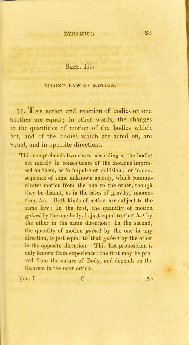 Sect. III. SECOXD LAW OF MOTION. 71. The action and reaction of bodies oh one another are equal j in other words, the changes in the quantities of motion of the bodies which act, and of the bodies which are acted oh, are equal, and in opposite directions. This comprehends two cases, according as the bodies act merely in consequence of the motions impres- sed on them, as in impulse or collision ; or in con- sequence of some unknown agency, which commu- nicates motion from the one to the other, though they be distant, as in the cases of gravity, magne- tism, &c. Both kinds of action are subject to the same law: In the first, the quantity of motion gained by the one body, is just equal to that lost by the other in the same direction t In the second, the quantity of motion gained by the one in any direction, is just equal to that gained by the other in the opposite direction. This last proposition is only known from experience: the first may be pro- ved from the nature of Body, and depends on the theorem in the next article. Vot. t C As