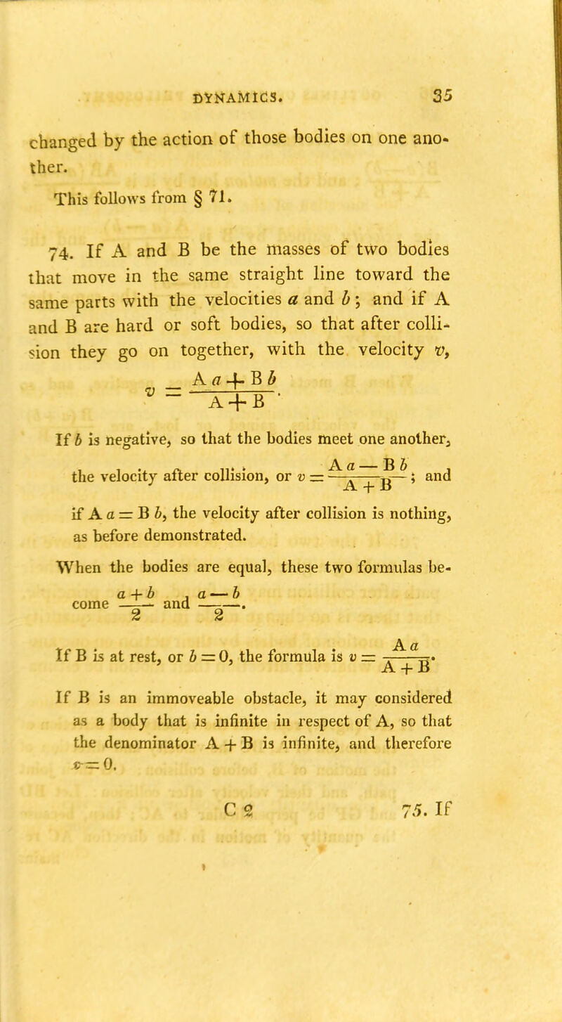 changed by the action of those bodies on one ano- ther. This follows from § 71. 74. If A and B be the masses of two bodies that move in the same straight line toward the same parts with the velocities a and b; and if A and B are hard or soft bodies, so that after colli- sion they go on together, with the velocity vf Aa4-Bl> C] — ^ = ! J ~ A + B If b is negative, so that the bodies meet one another, the velocity after collision, or» = —g~ > and if A a =r B 5, the velocity after collision is nothing, as before demonstrated. When the bodies are equal, these two formulas be- a+b ,a—b come - ■- and —-—. 2 2 Aa If B is at rest, or b = 0, the formula is v z= A + B If B is an immoveable obstacle, it may considered as a body that is infinite in respect of A, so that the denominator A + B is infinite, and therefore C 2 75. If