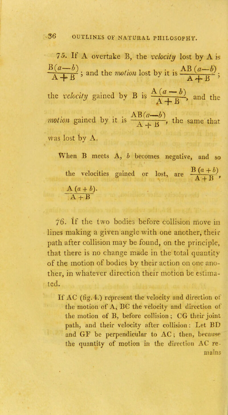 7-5. If A overtake B, the velocity lost by A is B(a—b) . AB(a—A) —t—i—■— j and the motion lost by it is ^—.—J ■ A-f-B y A-fB ? the velocity gained by B is and the ■wo/w« gained by it is A ^ , the same that was lost t>y A. When B meets A, b becomes negative, and so the velocities gained or lost, are t/^ ° A -f B ' A (a + £). ~A + B 76. If the two bodies before collision move in lines making a given angle with one another, their path after collision may be found, on the principle, that there is no change made in the total quantity of the motion of bodies by their action on one ano- ther, in whatever direction their motion be estima- ted. If AC (fig. 4.) represent the velocity and direction of the motion of A* BC the velocity and direction of the motion of B, before collision; CG their joint path, and their velocity after collision : Let BD and GF be perpendicular to AC ; then, beemt^p the quantity of motion in the direction AC re- mains