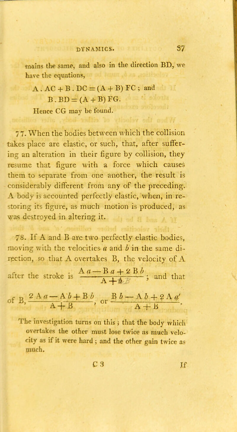mains the same, and also in the direction BD, we have the equations, A . AC + B . DC = (A + B) FC ; and B . BD = (A + B) FG. Hence CG may be found. 77. When the bodies between which the collision takes place are elastic, or such, that, after suffer- ing an alteration in their figure by collision, they resume that figure with a force which causes them to separate from one another, the result is considerably different from any of the preceding. A body is accounted perfectly elastic, when, in re- storing its figure, as much motion is produced, as was destroyed in altering it. 78. If A and B are two perfectly elastic bodies, moving with the velocities a and b in the same di- rection, so that A overtakes B, the velocity of A r . . . Aa — B a + 2 B Z> alter the stroke is . . . : and that A -f~ o 2 A a — A b + B b Bb — A S -f 2 A g' A + B ' 01 aTH * of B, The investigation turns on this ; that the body which overtakes the other must lose twice as much velo- city as if it were hard ; and the other gain twice as much. C 3 If
