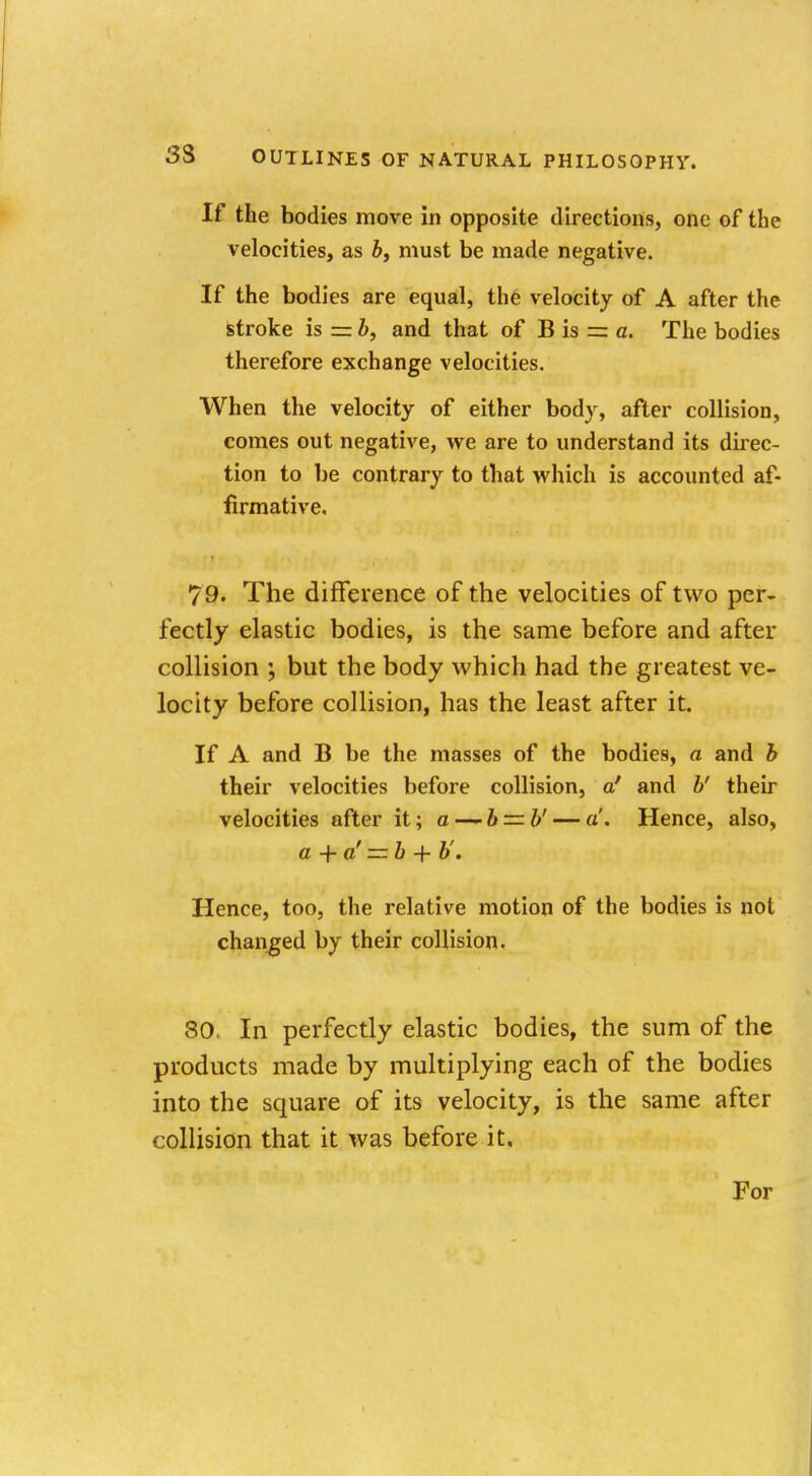 If the bodies move in opposite directions, one of the velocities, as b, must be made negative. If the bodies are equal, the velocity of A after the stroke is = b, and that of B is = a. The bodies therefore exchange velocities. When the velocity of either body, after collision, comes out negative, we are to understand its direc- tion to be contrary to that which is accounted af- firmative. 79. The difference of the velocities of two per- fectly elastic bodies, is the same before and after collision ; but the body which had the greatest ve- locity before collision, has the least after it. If A and B be the masses of the bodies, a and b their velocities before collision, a' and b' their velocities after it; a —-b — b' — a. Hence, also, a + a' — b + b'. Hence, too, the relative motion of the bodies is not changed by their collision. 80, In perfectly elastic bodies, the sum of the products made by multiplying each of the bodies into the square of its velocity, is the same after collision that it was before it. For