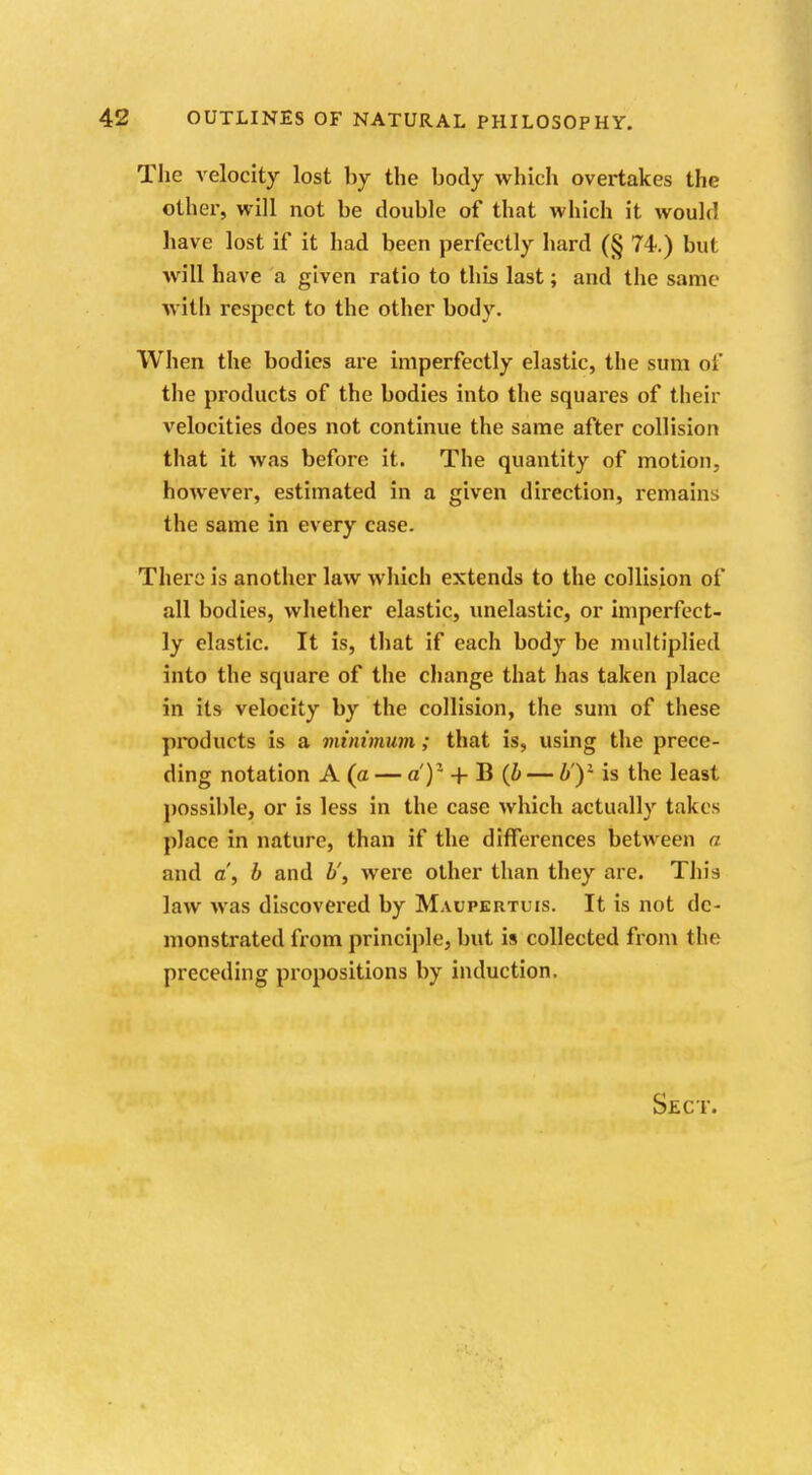 The velocity lost by the body which overtakes the other, will not be double of that which it would have lost if it had been perfectly hard (§ 74.) but will have a given ratio to this last; and the same with respect to the other body. When the bodies are imperfectly elastic, the sum of the products of the bodies into the squares of their velocities does not continue the same after collision that it was before it. The quantity of motion, however, estimated in a given direction, remains the same in every case. There is another law which extends to the collision of all bodies, whether elastic, unelastic, or imperfect- ly elastic. It is, that if each body be multiplied into the square of the change that has taken place in its velocity by the collision, the sum of these products is a minimum ; that is, using the prece- ding notation A (a — a')1 + B (b — b')1 is the least possible, or is less in the case which actually takes place in nature, than if the differences between a and a, b and b', were other than they are. This law was discovered by Maupertuis. It is not de- monstrated from principle, but is collected from the preceding propositions by induction.