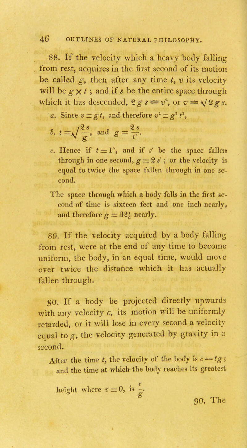 88. If the velocity which a heavy body falling from rest, acquires in the first second of its motion be called g, then after any time t, v its velocity will be g x t; and if s be the entire space through which it has descended, %g s — v^y or v == \J2 g 8. a. Since v — g t, and therefore v2 — g- tz, /2 s . 2 s o c. Hence if t — 1, and if / be the space fallen through in one second, g= 2 s ; or the velocity is equal to twice the space fallen through in one se- cond. The space through which a body falls in the first se- cond of time is sixteen feet and one inch nearly, and therefore g = 32^ nearly. 89. If the -velocity acquired by a body falling from rest, were at the end of any time to become uniform, the body, in an equal time, would move over twice the distance which it has actually fallen through. $0. If a body be projected directly upwards with any velocity c, its motion will be uniformly retarded, or it will lose in every second a velocity equal to g, the velocity generated by gravity in a second. After the time t, the velocity of the body is c — tgi and the time at which the body reaches its greatest c height where v = 0, is -. 90. The