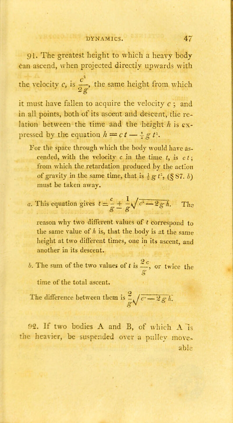 91. The greatest height to which a heavy body can ascend, when projected directly upwards with the velocity c, is —, the same heiffht from which J 2 O' 0 it must have fallen to acquire the velocity c ; and in all points, both of its ascent and descent, the re- lation between the time and the height h is ex- pressed by the equation h=ct — -|g t). For the space through which the body would have as- cended, with the velocity c in the time t, is c t; from which the retardation produced by the action of gravity in the same time, that is i g- tzt (§ S7. h) must be taken away. c 1 / a. This equation gives t — - -f -u c- — 2g h. The § S reason why two different values of t correspond to the same value of h is, that the body is at the same height at two different times, one in its ascent, and another in its descent. h. The sum of the two values of t is —, or twice the O' time of the total ascent. o The difference between them is -^j £~— 2g h. 02. If two bodies A and B, of which A Is the heavier, be suspended over a pulley move- able-
