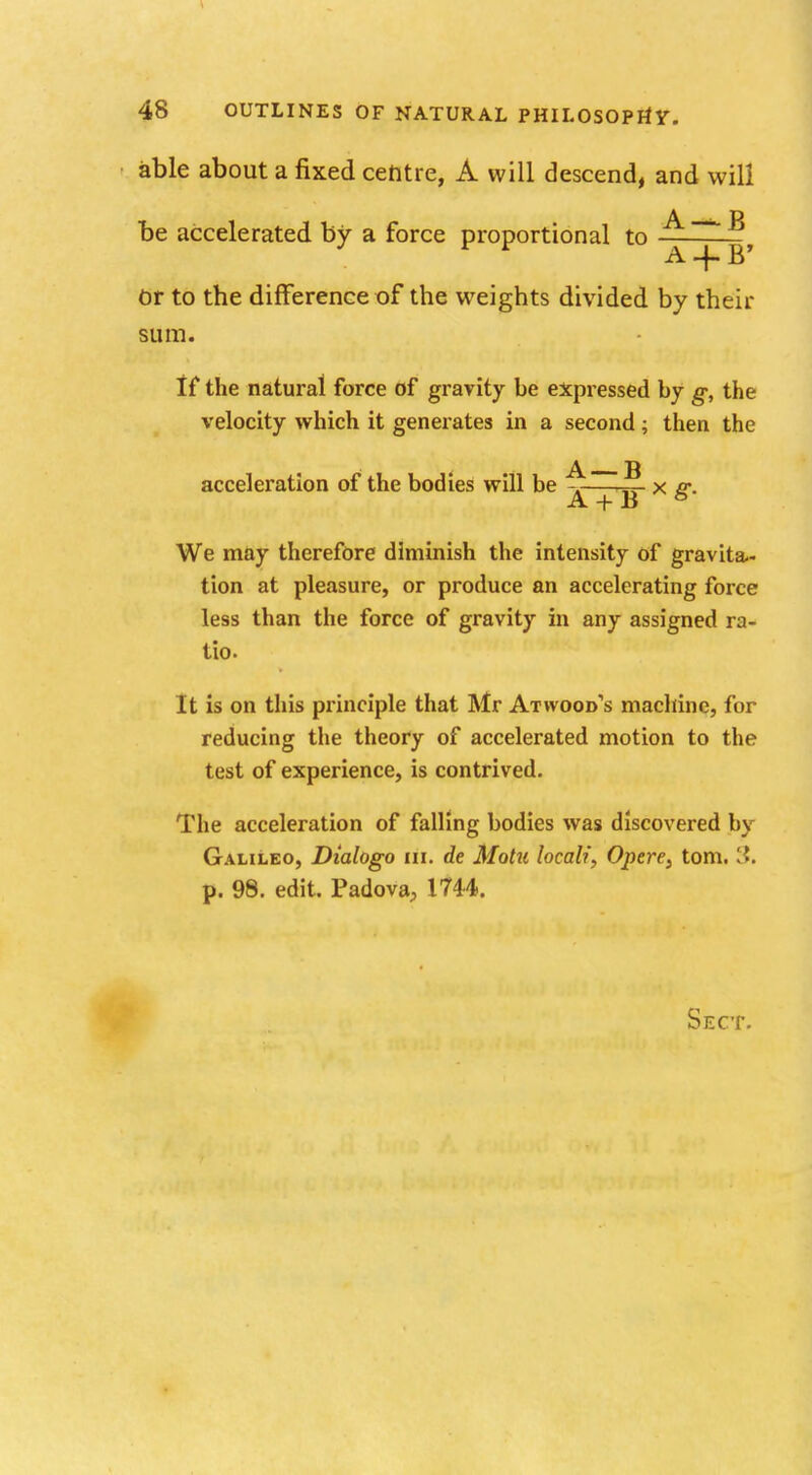 able about a fixed centre, A will descend, and will be accelerated by a force proportional to ^> Or to the difference of the weights divided by their sum. If the natural force of gravity be expressed by g, the velocity which it generates in a second; then the acceleration of the bodies will be J* x g. We may therefore diminish the intensity of gravita- tion at pleasure, or produce an accelerating force less than the force of gravity in any assigned ra- tio. It is on this principle that Mr Atwood's machine, for reducing the theory of accelerated motion to the test of experience, is contrived. The acceleration of falling bodies was discovered by Galileo, Dialogo lii. de Motu local?', Opere} torn. 3. p. 98. edit. Padova, 1744.