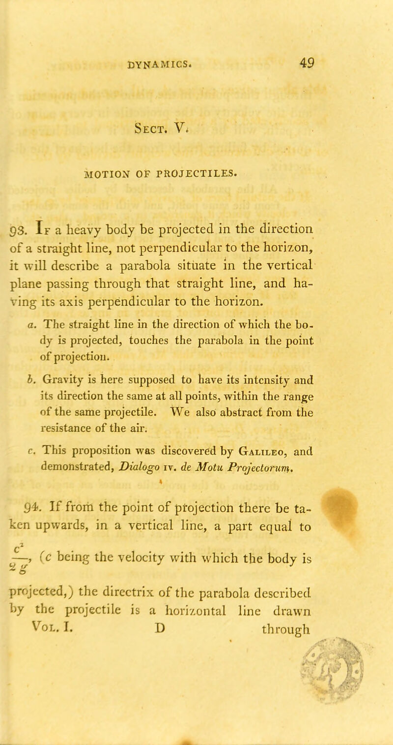 Sect. V* MOTION OF PROJECTILES. 93. If a heavy body be projected in the direction of a straight line, not perpendicular to the horizon, it will describe a parabola situate in the vertical plane passing through that straight line, and ha- ving its axis perpendicular to the horizon. a. The straight line in the direction of which the bo- dy is projected, touches the parabola in the point of projection. b. Gravity is here supposed to have its intensity and its direction the same at all points, within the range of the same projectile. We also abstract from the resistance of the air. c This proposition was discovered by Galileo, and demonstrated, Dialogo iv. de Motu Projector urn, « 94. If from the point of projection there be ta- ken upwards, in a vertical line, a part equal to —, (c being the velocity with which the body is ■ o projected,) the directrix of the parabola described by the projectile is a horizontal line drawn Vol.1. D through