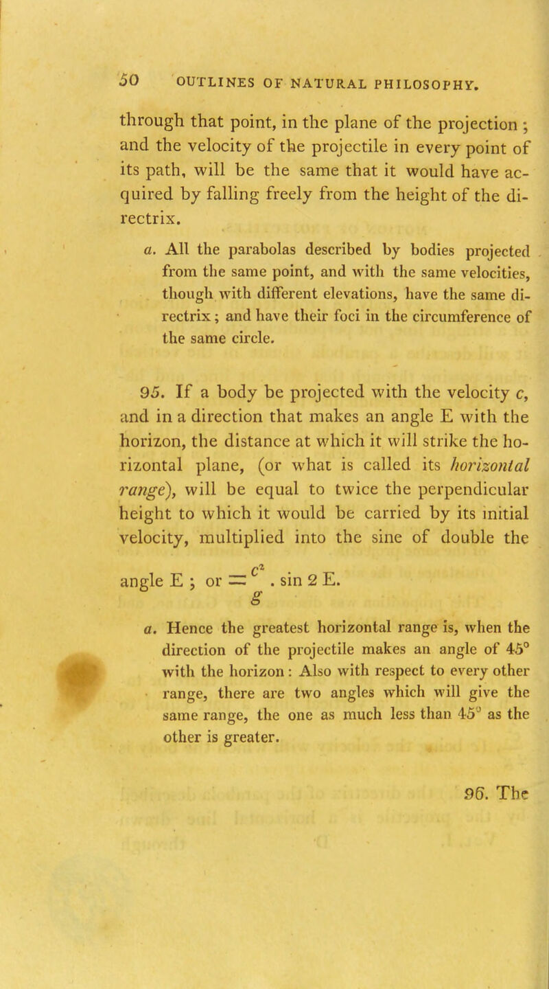 through that point, in the plane of the projection ; and the velocity of the projectile in every point of its path, will be the same that it would have ac- quired by falling freely from the height of the di- rectrix. a. All the parabolas described by bodies projected from the same point, and with the same velocities, though with different elevations, have the same di- rectrix ; and have their foci in the circumference of the same circle. 95. If a body be projected with the velocity c, and in a direction that makes an angle E with the horizon, the distance at which it will strike the ho- rizontal plane, (or what is called its horizontal range), will be equal to twice the perpendicular height to which it would be carried by its initial velocity, multiplied into the sine of double the angle E ; or =: . sin 2 E. g a. Hence the greatest horizontal range is, when the direction of the projectile makes an angle of 45° with the horizon: Also with respect to every other range, there are two angles which will give the same range, the one as much less than 45J as the other is greater.