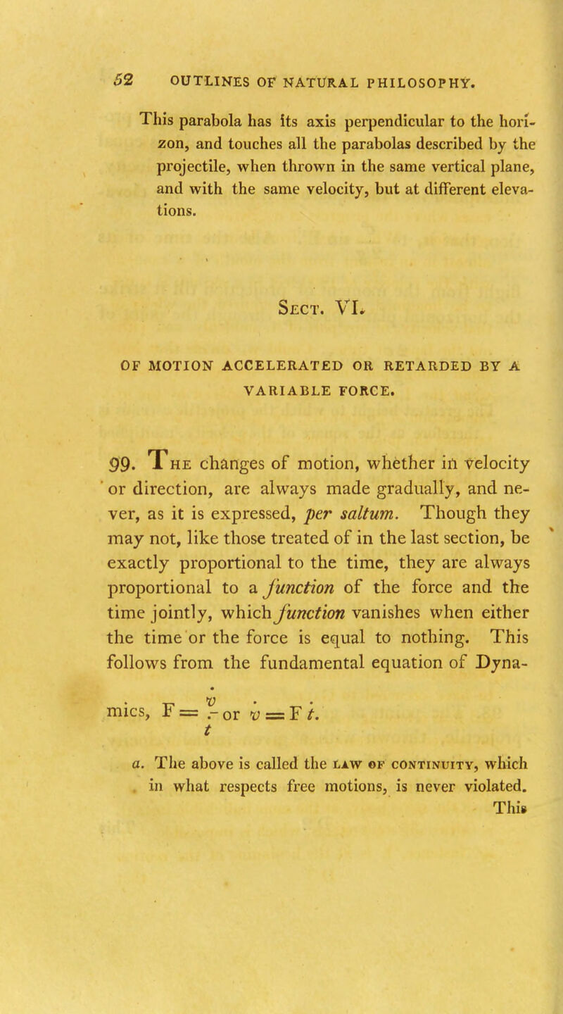 This parabola has its axis perpendicular to the hori- zon, and touches all the parabolas described by the projectile, when thrown in the same vertical plane, and with the same velocity, but at different eleva- tions. Sect. VL OF MOTION ACCELERATED OR RETARDED BY A VARIABLE FORCE. 99* The changes of motion, whether in velocity ' or direction, are always made gradually, and ne- ver, as it is expressed, per saltum. Though they may not, like those treated of in the last section, be exactly proportional to the time, they are always proportional to a junction of the force and the time jointly, which junction vanishes when either the time or the force is equal to nothing. This follows from the fundamental equation of Dyna- mics, F = ?■ or v = F i. t a. The above is called the law of continuity, which in what respects free motions, is never violated. Thi*