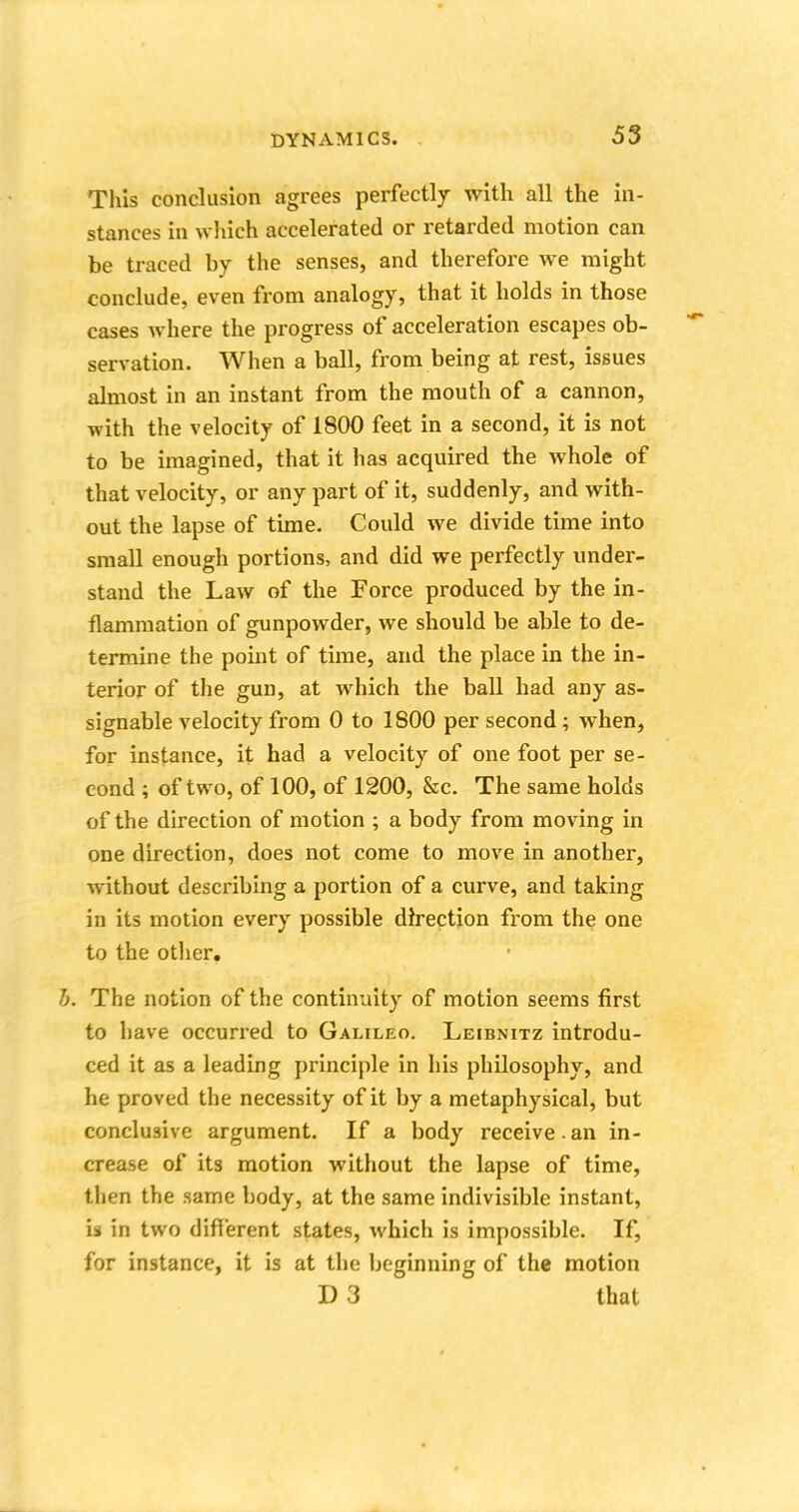 This conclusion agrees perfectly with all the in- stances in which accelerated or retarded motion can be traced by the senses, and therefore we might conclude, even from analogy, that it holds in those cases where the progress of acceleration escapes ob- servation. When a ball, from being at rest, issues almost in an instant from the mouth of a cannon, with the velocity of 1800 feet in a second, it is not to be imagined, that it has acquired the whole of that velocity, or any part of it, suddenly, and with- out the lapse of time. Could we divide time into small enough portions, and did we perfectly under- stand the Law of the Force produced by the in- flammation of gunpowder, we should be able to de- termine the point of time, and the place in the in- terior of the gun, at which the ball had any as- signable velocity from 0 to 1800 per second ; when, for instance, it had a velocity of one foot per se- cond ; of two, of 100, of 1200, &c. The same holds of the direction of motion ; a body from moving in one direction, does not come to move in another, without describing a portion of a curve, and taking in its motion every possible direction from the one to the other. b. The notion of the continuity of motion seems first to have occurred to Galileo. Leibnitz introdu- ced it as a leading principle in his philosophy, and he proved the necessity of it by a metaphysical, but conclusive argument. If a body receive.an in- crease of its motion without the lapse of time, then the same hody, at the same indivisible instant, is in two different states, which is impossible. If, for instance, it is at the beginning of the motion D 3 that