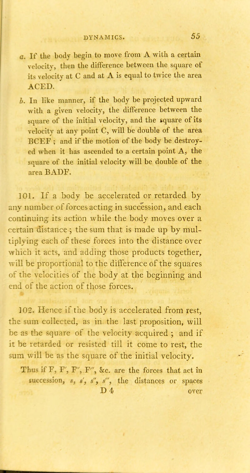 a. If the body begin to move from A with a certain velocity, then the difference between the square of its velocity at C and at A is equal to twice the area ACED. b. In like manner, if the body be projected upward with a given velocity, the difference between the square of the initial velocity, and the square of its velocity at any point C, will be double of the area BCEF ; and if the motion of the body be destroy- ed when it has ascended to a certain point A, the square of the initial velocity will be double of the area BADF. 101. If a body be accelerated or retarded by any number of forces acting in succession, and each continuing its action while the body moves over a certain distance ; the sum that is made up by mul- tiplying each of these forces into the distance over which it acts, and adding those products together, will be proportional to the difference of the squares of the velocities of the body at the beginning and end of the action of those forces. 102. Hence if the body is accelerated from rest, the sum collected, as in the last proposition, will be as the square of the velocity acquired ; and if it be retarded or resisted till it come to rest, the sum will be as the square of the initial velocity. Thus if F, F', F, F, &c. are the forces that act in succession, *, «', s, s, the distances or spaces D 4> over