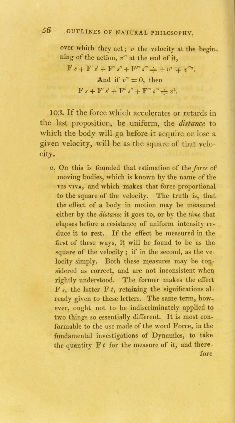 over which they act; v the velocity at the begin- ning of the action, v at the end of it, F s + Fs' + Fs + F s == + ol ■+ »'*: And if = 0, then Fs + F«' + F s + F s === v\ 103. If the force which accelerates or retards in the last proposition, be uniform, the distance to which the body will go before it acquire or lose a given velocity, will be as the square of that velo- city. a. On this is founded that estimation of the force of moving bodies, which is known by the name of the vis viva, and which makes that force proportional to the square of the velocity. The truth is, that the effect of a body in motion may be measured either by the distance it goes to, or by the time that elapses before a resistance of uniform intensity re- duce it to rest. If the effect be measured in the first of these ways, it will be found to be as the square of the velocity ; if in the second, as the ve- locity simply. Both these measures may be con- sidered as correct, and are not inconsistent when rightly understood. The former makes the effect F s, the latter F f, retaining the significations al- ready given to these letters. The same term, how- ever, ought not to be indiscriminately applied to two things so essentially different. It is most con- formable to the use made of the Avord Force, in the fundamental investigations of Dynamics, to take the quantity F t for the measure of it, and there- fore