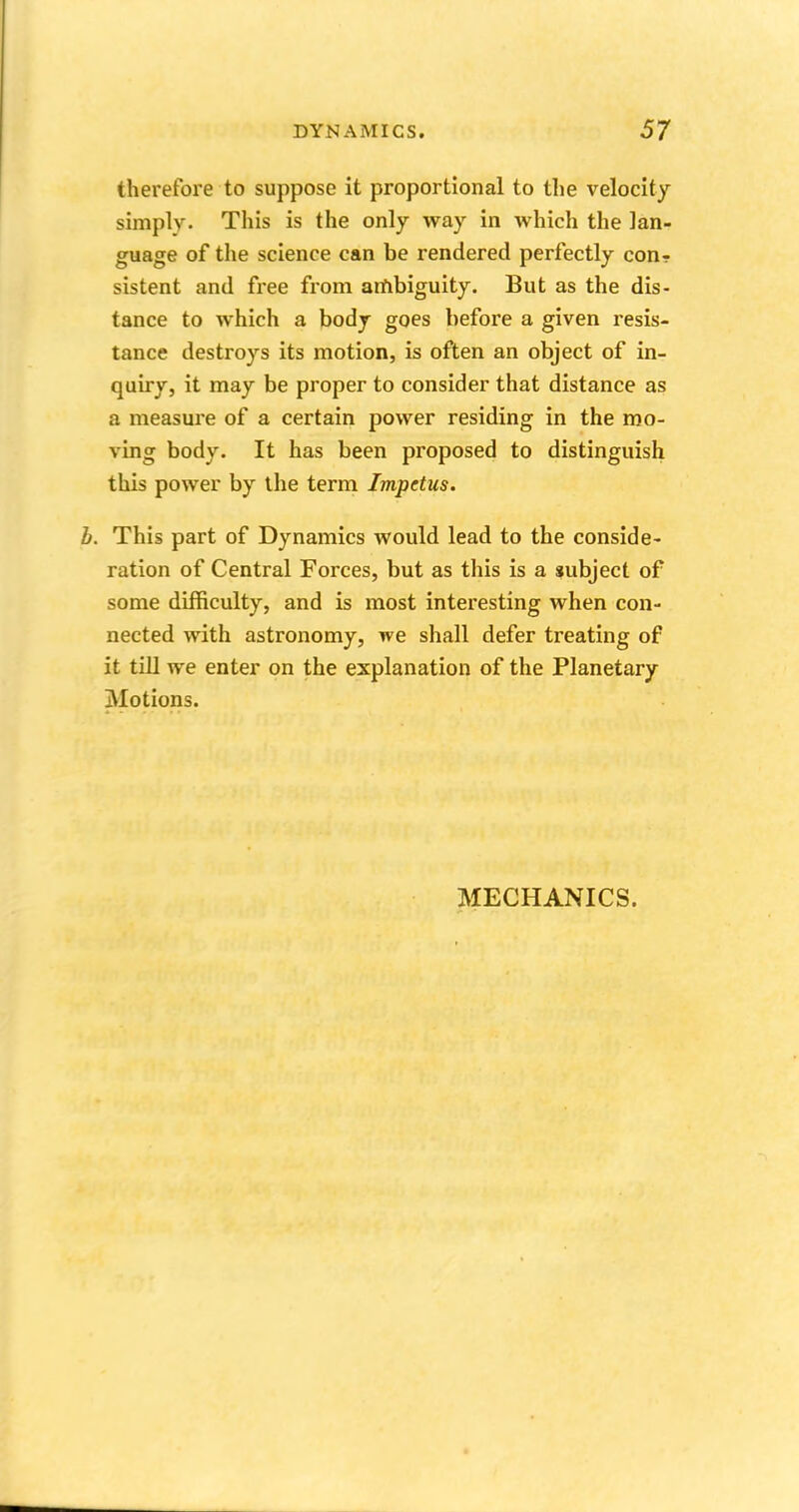 therefore to suppose it proportional to the velocity simply- This is the only way in which the lan- guage of the science can be rendered perfectly conr sistent and free from ambiguity. But as the dis- tance to which a body goes before a given resis- tance destroys its motion, is often an object of in- quiry, it may be proper to consider that distance as a measure of a certain power residing in the mo- ving body. It has been proposed to distinguish this power by the term Impetus. b. This part of Dynamics would lead to the conside- ration of Central Forces, but as this is a subject of some difficulty, and is most interesting when con- nected with astronomy, we shall defer treating of it till we enter on the explanation of the Planetary Motions. MECHANICS.