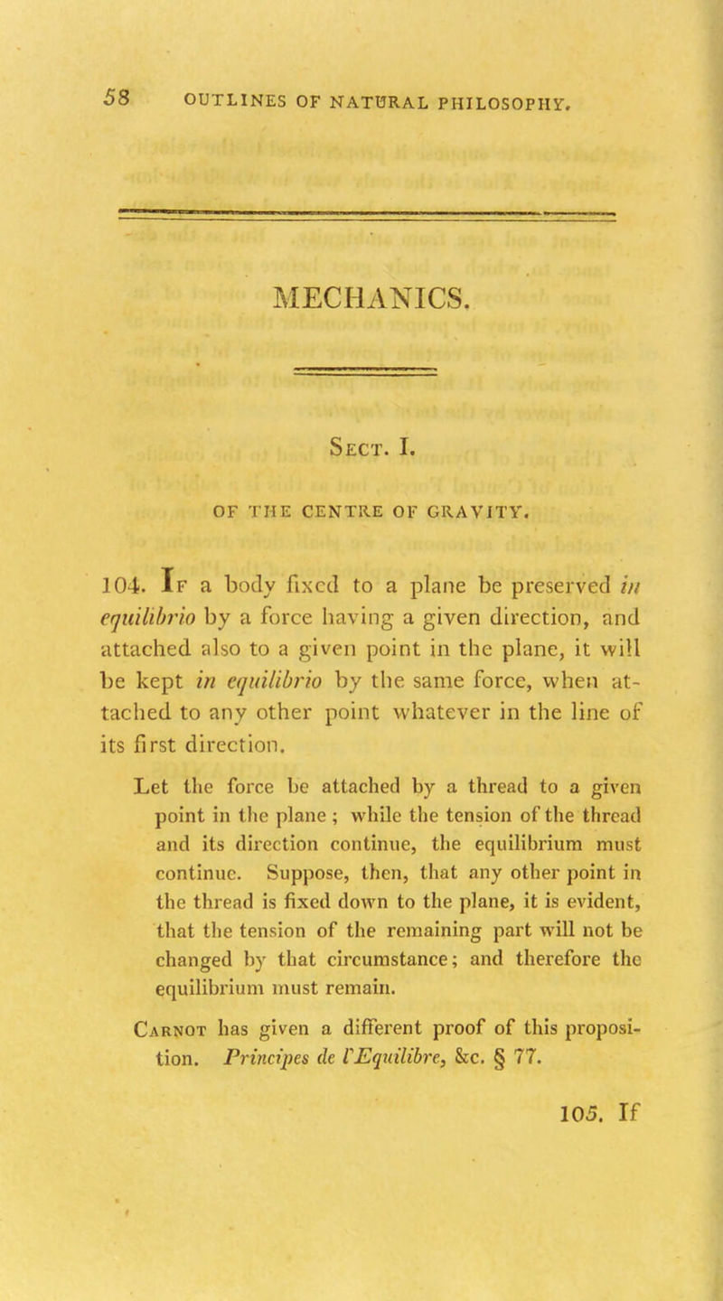 MECHANICS. Sect. I. OF THE CENTRE OF GRAVITY. 104. If a body fixed to a plane be preserved in equilibria by a force having a given direction, and attached also to a given point in the plane, it will be kept in equilibria by the same force, when at- tached to any other point whatever in the line of its first direction. Let the force be attached by a thread to a given point in the plane ; while the tension of the thread and its direction continue, the equilibrium must continue. Suppose, then, that any other point in the thread is fixed down to the plane, it is evident, that the tension of the remaining part will not be changed by that circumstance; and therefore the equilibrium must remain. Carnot has given a different proof of this proposi- tion. Principes de VEquilibre, &c. § 77. 105. If